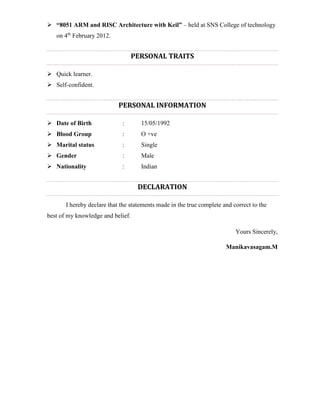  “8051 ARM and RISC Architecture with Keil” – held at SNS College of technology
on 4th
February 2012.
PERSONAL TRAITS
 Quick learner.
 Self-confident.
PERSONAL INFORMATION
 Date of Birth : 15/05/1992
 Blood Group : O +ve
 Marital status : Single
 Gender : Male
 Nationality : Indian
DECLARATION
I hereby declare that the statements made in the true complete and correct to the
best of my knowledge and belief.
Yours Sincerely,
Manikavasagam.M
 