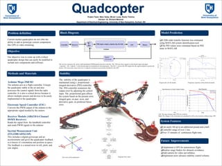 Project Team: Marc Salas, Micah Lucas, Rudra Timsina
Advisor: Dr. Richard Messner
Department of Electrical Engineering, University of New Hampshire, Durham, NH
Current market quadcopters do not offer the
ability to add or prototype custom components
like GPS or video streaming.
Our objective was to come up with a robust
quadcopter design that can easily be modified to
include new components and software.
Arduino Mega 2560 R3
The arduino acts as a flight controller. It keeps
the quadcopter stable in the air and also
processes the control signals from the radio
controller. It is also a critical device because it
allows multiple sensors and devices to be easily
implemented in the quadcopter.
Electronic Speed Controller (ESC)
Converts the PWM output of the arduino to the
appropriate signal needed by the motors
Receiver Module (AR6210 6-Channel
DSMX Receiver)
Reads the signal from the handheld controller
and sends PWM signals to the arduino.
Inertial Measurement Unit
(ITG3200/ADXL345)
This includes a digital gyroscope and an
accelerometer and gives the quadcopter feedback
so it knows it’s orientation and position in space.
The feedback is a sensed error in roll, pitch, and
yaw angles.
Problem definition
Objective
Methods and Materials
The receiver interprets the pulse width modulated (PWM)signals from the controller. The PID uses these signals as the throttle input and angle
“setpoints”. The “setpoint “is the desired angle of orientation for the quadcopter. The ESC’s convert the PID output into the signal needed to operate the
motors. The Gyroscope senses the error in angular orientation and provides feedback to the PID.
Block Diagram
Controller Receiver
Arduino
ESCPID( input, output, setpoint, Kp, Ki, Kd) Motors
Digital
Gyroscope

0 0.5 1 1.5
-35
-30
-25
-20
-15
-10
-5
0
5
Time
Orientation(degrees)
Step Response
Roll
Pitch
Step Response
Time
Amplitude
0 2 4 6 8 10 12 14 16 18
0
0.2
0.4
0.6
0.8
1
1.2
1.4
Step Response of a Closed Transfer Function
The stability of the quadcopter is
maintained using a proportional-
integral-derivative (PID) controller.
The PID controller minimizes the
output error by adjusting the control
input. The proportional gain affects
the system based on the present error,
integral gain, on past error, and
derivative gain, on predicted future
error.
Stability
Model Prediction
System Features
Left: The step response after PID was realized.
Right:The change in the orientation of a quadcopter with a step response without using PID
 Implement a GPS for autonomous flight.
Realize range finders for obstacle avoidance.
Add camera for video surveillance.
Implement more advance stability control scheme.
Can easily lift up to an additional pound and a half.
Controller range of over 1 km.
Over 15 minutes of continuous flight time.
Future Improvements
Program Flow chart
A fifth order transfer function was estimated
using MATLAB system identification tool.
The PID values were estimated based on PID
tuner in MATLAB.
10
-3
10
-2
10
-1
10
0
10
1
10
2
10
3
10
4
10
5
-180
0
180
360
540
720
Phase(deg)
Bode Diagram
Gm=54.6 dB (at 10.1 rad/s) , Pm=Inf
Frequency (rad/s)
-100
-80
-60
-40
-20
0
From: u1 To: y1
Magnitude(dB)
Frequency response of the predicted modal.
Gyro axis of the quadcopter
Real Axis
ImaginaryAxis
-1 -0.5 0 0.5 1 1.5
-0.8
-0.6
-0.4
-0.2
0
0.2
0.4
0.6
0.8
From: Step To: Transfer Fcn
0 dB
-20 dB
-10 dB
-6 dB
-4 dB-2 dB
20 dB
10 dB
6 dB
4 dB 2 dB linsys7
Nyquist plot for the modal.
 
