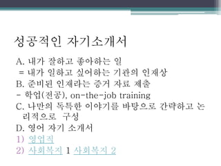 성공적인 자기소개서
A. 내가 잘하고 좋아하는 일
= 내가 일하고 싶어하는 기관의 인재상
B. 준비된 인재라는 증거 자료 제출
- 학업(전공), on-the-job training
C. 나만의 독특한 이야기를 바탕으로 간략하고 논
리적으로 구성
D. 영어 자기 소개서
1) 영업직
2) 사회복지 1 사회복지 2
 