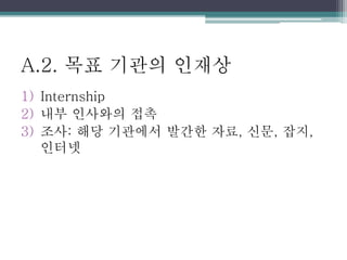 A.2. 목표 기관의 인재상
1) Internship
2) 내부 인사와의 접촉
3) 조사: 해당 기관에서 발간한 자료, 신문, 잡지,
인터넷
 