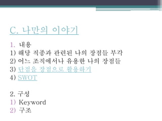 C. 나만의 이야기
1. 내용
1) 해당 직종과 관련된 나의 장점들 부각
2) 어느 조직에서나 유용한 나의 장점들
3) 단점을 장점으로 활용하기
4) SWOT
2. 구성
1) Keyword
2) 구조
 