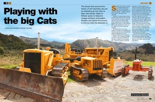 Playing with
the big Cats
The stories that surround the
history of old machinery are just
as interesting as how they’ve
been resurrected. Deals on
Wheels spoke to Gisborne
vintage bulldozer enthusiasts,
Sheldon and Daniel Drummond,
to find out what the attraction is.
WORDS AND IMAGES BY VIVIENNE HALDANE
S
heldon Drummond is so keen
on vintage bulldozers that
when he got married last
year, yep, you guessed it, his
‘favourite old girls’ – a D82U, a D6 9U
and a Cat 22 –were part of the
ceremony.
Sheldon is a quietly spoken fellow,
but his bubbly wife Tina let it slip that
when they were courting, he sent her
a photo of his truck with two little
Oliver bulldozers on the back. She
laughs at this memory. ‘Just checking
that you like machinery as much as I
do,’ seemed to be the underlying
message.
No worries there. Tina is now
equally as hooked as her husband and
whenever they are out on the road she
keeps an eagle-eye out for old
bulldozers tucked away in the scrub.
Sheldon, who is general manager,
forests for Juken New Zealand Ltd,
has been in forestry all his working
life. “I came into forestry during the
last years of native logging in the
1970s in the East Coast and Minginui
and so I know these bulldozers well,
but it’s surprising how few of them are
left and that’s why I collect them. Dan,
his son, has his own earthmoving
business and is just as enthusiastic to
build the collection of mint old
machines. Dan has been nestled into
the cabs of dozers and diggers since
he was barely walking, helping Dad to
build things around the farm and
forests. The scrap guys have mostly
taken these old tractors. They see big
tonnes of metal in a paddock and
want to cut them up and take them
away. Some people say, “You are
freaking mad. What are you doing
collecting those old heaps?”
But having a yard full of ancient
machinery is not what he’s about. “Dan
and I promised ourselves we would
never fill the paddock up with junk and
that we’d only collect what we could
fully restore.”
Lineup of restored Caterpillars: D6
9U, 22, D8 2U and a Cletrac HG 22
84 85
history
dealsonwheels.co.nz dealsonwheels.co.nz
 