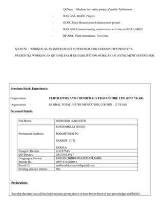QChem. Ethylene derivative project (Vendor Technimont)
: RAS GAS BGDS Project
: RLOC,Flare Measurement Enhancement project
: RAS GAS Commissioning, maintenance activities in RGX6,AKG2
: QP ,NGL Plant maintanace Activities
Q CHEM : WORKED AS AN INSTRUMENT SUPERVISOR FOR VARIOUS TWR PROJECTS
PRESENTLY WORKING IN QP TANK FARM REHABILITATION WORK AS AN INSTRUMENT SUPERVISOR
Previous Work Experience:
Organization : FERTILIZERS AND CHEMICHALS TRAVANCORE LTD (ONE YEAR)
Organization : GLOBAL TOTAL INSTRUMENTATION, COCHIN. (2 YEAR)
Personnel Details.
Full Name. SUDHEESH KARUVATH
Permanent Address.
KUNDUMKARA HOUSE
MANANTHERI PO
KANNUR (DT)
KERALA.
Passport Details. G 5237545
QID Details. 28535613927
Languages Known. ENGLISH,HINDI,MALAYALAM,TAMIL
Mobile No. 0097433603041
Email ID. sudheeshkaruvath@gmail.com
Driving Licence Details. NIL
Declaration.
I hereby declare that all the information given above is true to the best of my knowledge and belief.
 