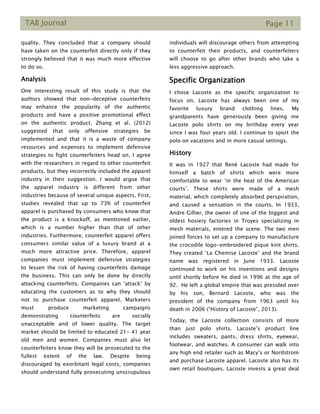 TAB Journal Page 11
quality. They concluded that a company should
have taken on the counterfeit directly only if they
strongly believed that it was much more effective
to do so.
Analysis
One interesting result of this study is that the
authors showed that non-deceptive counterfeits
may enhance the popularity of the authentic
products and have a positive promotional effect
on the authentic product. Zhang et al. (2012)
suggested that only offensive strategies be
implemented and that it is a waste of company
resources and expenses to implement defensive
strategies to fight counterfeiters head on. I agree
with the researchers in regard to other counterfeit
products, but they incorrectly included the apparel
industry in their suggestion. I would argue that
the apparel industry is different from other
industries because of several unique aspects. First,
studies revealed that up to 73% of counterfeit
apparel is purchased by consumers who know that
the product is a knockoff, as mentioned earlier,
which is a number higher than that of other
industries. Furthermore, counterfeit apparel offers
consumers similar value of a luxury brand at a
much more attractive price. Therefore, apparel
companies must implement defensive strategies
to lessen the risk of having counterfeits damage
the business. This can only be done by directly
attacking counterfeits. Companies can ‘attack’ by
educating the customers as to why they should
not to purchase counterfeit apparel. Marketers
must produce marketing campaigns
demonstrating counterfeits are socially
unacceptable and of lower quality. The target
market should be limited to educated 21- 41 year
old men and women. Companies must also let
counterfeiters know they will be prosecuted to the
fullest extent of the law. Despite being
discouraged by exorbitant legal costs, companies
should understand fully prosecuting unscrupulous
individuals will discourage others from attempting
to counterfeit their products, and counterfeiters
will choose to go after other brands who take a
less aggressive approach.
Specific Organization
I chose Lacoste as the specific organization to
focus on. Lacoste has always been one of my
favorite luxury brand clothing lines. My
grandparents have generously been giving me
Lacoste polo shirts on my birthday every year
since I was four years old. I continue to sport the
polo on vacations and in more casual settings.
History
It was in 1927 that René Lacoste had made for
himself a batch of shirts which were more
comfortable to wear ‘in the heat of the American
courts’. These shirts were made of a mesh
material, which completely absorbed perspiration,
and caused a sensation in the courts. In 1933,
Andre Gillier, the owner of one of the biggest and
oldest hosiery factories in Troyes specializing in
mesh materials, entered the scene. The two men
joined forces to set up a company to manufacture
the crocodile logo-embroidered pique knit shirts.
They created ‘La Chemise Lacoste’ and the brand
name was registered in June 1933. Lacoste
continued to work on his inventions and designs
until shortly before he died in 1996 at the age of
92. He left a global empire that was presided over
by his son, Bernard Lacoste, who was the
president of the company from 1963 until his
death in 2006 (“History of Lacoste”, 2013).
Today, the Lacoste collection consists of more
than just polo shirts. Lacoste’s product line
includes sweaters, pants, dress shirts, eyewear,
footwear, and watches. A consumer can walk into
any high end retailer such as Macy’s or Nordstrom
and purchase Lacoste apparel. Lacoste also has its
own retail boutiques. Lacoste invests a great deal
 