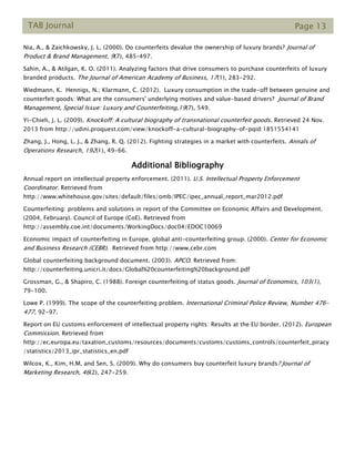 TAB Journal Page 13
Nia, A., & Zaichkowsky, J. L. (2000). Do counterfeits devalue the ownership of luxury brands? Journal of
Product & Brand Management, 9(7), 485–497.
Sahin, A., & Atilgan, K. O. (2011). Analyzing factors that drive consumers to purchase counterfeits of luxury
branded products. The Journal of American Academy of Business, 17(1), 283-292.
Wiedmann, K. Hennigs, N.; Klarmann, C. (2012). Luxury consumption in the trade-off between genuine and
counterfeit goods: What are the consumers' underlying motives and value-based drivers? Journal of Brand
Management, Special Issue: Luxury and Counterfeiting,19(7), 549.
Yi-Chieh, J. L. (2009). Knockoff: A cultural biography of transnational counterfeit goods. Retrieved 24 Nov.
2013 from http://udini.proquest.com/view/knockoff-a-cultural-biography-of-pqid:1851554141
Zhang, J., Hong, L. J., & Zhang, R. Q. (2012). Fighting strategies in a market with counterfeits. Annals of
Operations Research, 192(1), 49-66.
Additional Bibliography
Annual report on intellectual property enforcement. (2011). U.S. Intellectual Property Enforcement
Coordinator. Retrieved from
http://www.whitehouse.gov/sites/default/files/omb/IPEC/ipec_annual_report_mar2012.pdf
Counterfeiting: problems and solutions in report of the Committee on Economic Affairs and Development.
(2004, February). Council of Europe (CoE). Retrieved from
http://assembly.coe.int/documents/WorkingDocs/doc04/EDOC10069
Economic impact of counterfeiting in Europe, global anti-counterfeiting group. (2000). Center for Economic
and Business Research (CEBR). Retrieved from http://www.cebr.com
Global counterfeiting background document. (2003). APCO. Retrieved from:
http://counterfeiting.unicri.it/docs/Global%20counterfeiting%20background.pdf
Grossman, G., & Shapiro, C. (1988). Foreign counterfeiting of status goods. Journal of Economics, 103(1),
79-100.
Lowe P. (1999). The scope of the counterfeiting problem. International Criminal Police Review, Number 476-
477, 92-97.
Report on EU customs enforcement of intellectual property rights: Results at the EU border. (2012). European
Commission. Retrieved from
http://ec.europa.eu/taxation_customs/resources/documents/customs/customs_controls/counterfeit_piracy
/statistics/2013_ipr_statistics_en.pdf
Wilcox, K., Kim, H.M. and Sen, S. (2009). Why do consumers buy counterfeit luxury brands? Journal of
Marketing Research, 46(2), 247-259.
 