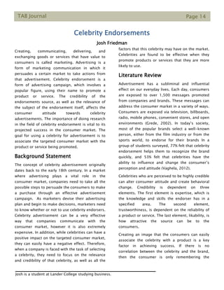 TAB Journal Page 14
Celebrity Endorsements
Josh Friedman
Creating, communicating, delivering, and
exchanging goods or services that have value to
consumers is called marketing. Advertising is a
form of marketing communication in which it
persuades a certain market to take actions from
that advertisement. Celebrity endorsement is a
form of advertising campaign, which involves a
popular figure, using their name to promote a
product or service. The credibility of the
endorsements source, as well as the relevance of
the subject of the endorsement itself, affects the
consumer attitude towards celebrity
advertisements. The importance of doing research
in the field of celebrity endorsement is vital to its
projected success in the consumer market. The
goal for using a celebrity for advertisement is to
associate the targeted consumer market with the
product or service being promoted.
Background Statement
The concept of celebrity advertisement originally
dates back to the early 18th century. In a market
where advertising plays a vital role in the
consumer market, companies need to take all the
possible steps to persuade the consumers to make
a purchase through an effective advertisement
campaign. As marketers devise their advertising
plan and begin to make decisions, marketers need
to know whether or not to use celebrity endorsers.
Celebrity advertisement can be a very effective
way that companies communicate with the
consumer market, however it is also extremely
expensive. In addition, while celebrities can have a
positive impact on the targeted consumer market,
they can easily have a negative effect. Therefore,
when a company is faced with the task of selecting
a celebrity, they need to focus on the relevance
and credibility of that celebrity, as well as all the
factors that this celebrity may have on the market.
Celebrities are found to be effective when they
promote products or services that they are more
likely to use.
Literature Review
Advertisement has a subliminal and influential
effect on our everyday lives. Each day, consumers
are exposed to over 1,500 messages promoted
from companies and brands. These messages can
address the consumer market in a variety of ways.
Consumers are exposed via television, billboards,
radio, mobile phones, convenient stores, and open
environments (Grede, 2002). In today’s society,
most of the popular brands select a well-known
person, either from the film industry or from the
sports world, to endorse for their brands In a
group of students surveyed, 77% felt that celebrity
endorsement helps them to recognize the brand
quickly, and 53% felt that celebrities have the
ability to influence and change the consumer’s
perception and attitude (Vaghela, 2012).
Celebrities who are perceived to be highly credible
can alter consumer attitude and create behavioral
change. Credibility is dependent on three
elements. The first element is expertise, which is
the knowledge and skills the endorser has in a
specified area. The second element,
trustworthiness, is dependent on the reliability of
a product or service. The last element, likability, is
how attractive the source can be to the
consumers.
Creating an image that the consumers can easily
associate the celebrity with a product is a key
factor in achieving success. If there is no
correlation between the celebrity and the brand,
then the consumer is only remembering the
Josh is a student at Lander College studying business.
 