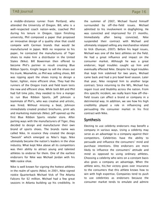 TAB Journal Page 16
a middle-distance runner from Portland, who
attended the University of Oregon. Bill, who is a
well-respected coach nation-wide, coached Phil
during his tenure in Oregon. Upon finishing
university, Phil composed a paper that proposed
an innovative design of a quality shoe that could
compete with German brands that would be
manufactured in Japan. With no response to his
paper, he contacted the manufactures of Tiger
shoes to make him a distributor in the United
States (Nike). Bill Bowerman then offered to
become Phil’s partner in result creating Blue
Ribbon Sports. Knight began to sell the shoes out
his trunk. Meanwhile, as Phil was selling shoes, Bill
was ripping apart the shoes trying to design a
faster, lighter, more efficient shoe. They had the
runners of the Oregon track and field team tests
the new and efficient shoe. While both Bill and Phil
had full time jobs, they needed to hire a manger
to run Blue Ribbon Sports. Jeff Johnson a
teammate of Phil’s, who was creative and artistic,
was hired. Without missing a beat, Johnson
immediately created product brochures, print ads
and marketing materials (Nike). Jeff opened up the
first Blue Ribbon Sports retailer store. After
parting ways with the manufacturers of Tiger, they
decided to design and manufacturer their own
brand of sports shoes. The brands name was
called Nike. In essence they created the design
“Swoosh” which emerged as Nike’s logo. Nike
ultimately became the nation’s leaders in the shoe
industry. What kept Nike above all its competitors
was their ability to attract young and talented
athletes to endorse for them. One of the earliest
endorsers for Nike was Michael Jordan with his
NBA rookie shoe.
Nike is well known for signing the hottest athletes
in the realm of sports (Nike). In 2001, Nike signed
rookie Quarterback Michael Vick of The Atlanta
Falcons for $2 million. Michael had a few great
seasons in Atlanta building up his credibility. In
the summer of 2007, Michael found himself
surrounded by off-the-field issues. Michael
admitted to his involvement in dogfighting. He
was convicted and imprisoned for 21 months.
Immediately after being convicted, Nike
suspended their contract with Michael and
ultimately stopped selling any merchandise related
to Vick (Duncan, 2007). Before his legal issues,
Michael was one of the best athletes on the field.
He had a great influence and impact on the
consumer market. Although he was a great
endorser, legal troubles caught up him and
eventually effected Nike. Despite his legal troubles
that kept him sidelined for two years, Michael
came back and had a pro bowl level season. Later
that year, Nike resigned him to another large
contract. Since returning to the NFL, Michael has
regain trust and likability across the nation. From
this specific incident, we really learn how off-the-
field issues can affect a brand or company in a
detrimental way. In addition, we see how his high
credibility played a role in influencing and
persuading the consumer market in his first
contract with Nike.
Synthesis
Electing to use celebrity endorsers may benefit a
company in various ways. Using a celebrity may
serve as an advantage to a company against their
competitors. Celebrities have the ability to
persuade and influence the consumers’ mind and
purchase intentions. Elite endorsers are more
likely to influence the consumers’ attitude and
mind as opposed to using ordinary athletes.
Choosing a celebrity who wins on a constant basis
also gives a company an advantage. When the
athlete wins, his/her victory gives over insurance
to the consumers that this athlete knows how to
win with high expertise. Companies tend to push
to use celebrities as endorsers because the
consumer market tends to emulate and admire
 