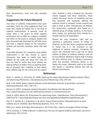 TAB Journal Page 17
their characteristics, traits and their everyday
lifestyle.
Suggestions for Future Research
Vast areas of celebrity endorsements have gone
unstudied. There are a few suggestions that I can
make that should be looked into in the field of
celebrity endorsements. A question could be
asked: what is the extent to which negative
performance has an effect on a player’s credibility
and effect on the brand or company. Studies that
were discussed only discerned the off-field issues
that have a negative impact on the consumers’
attitude and purchase intentions rather than bad
play.
A possible detriment for companies using athlete
endorsement is the lack interest in sports.
Consumers may begin to realize how these
athletes do not really care about their fans. As
fans, we need to realize that these athletes are
making millions of dollars from us watching them.
Not to disregard their credibility or their talent,
these athletes play for the money and we support
them. Publicity is what is keeping the consumer
market engaged with these celebrities. These
studies discussed sources of credibility and how
they positively and negatively affected the
endorser, brand or company. Further research may
want to look at other characteristics of athletes.
The experiments conducted were based on a
selected group of college students. In the future,
when studies are performed there should be a
broader selection of respondents.
Despite the cost, companies right now are
spending a substantial amount of money on
endorsers. In the near future companies will begin
to realize that it is not necessary to sign
celebrities to massive contracts. Companies will
search and eventually find a way not to spend
millions of dollars on celebrity endorsers and still
be very effective. Marketers need to help in finding
the most effective ways to influence consumers’
mind and purchase intentions. Money is not
always the answer. Marketers need to be creative
and design a marketing scheme that will be
efficient and effective.
References
Amos, C., Holmes, G., & Strutton, D. (2008). Exploring the relationship between celebrity endorser effects
and advertising effectiveness. International Journal of Advertising, 27(2), 209–234.
Bush, A. M. (2004). Sports celebrity influence on the behavioral intentions of generation. Journal of
Advertising Research, 44(1), 108-118.
Duncan, A. (2007). Companies distance themselves from Michael Vick. Retrieved from
http://advertising.about.com/od/celebrityendorsements/a/vickendorsement.htm
Grede, R. (2002, March 29). Rising above the advertising clutter. Small Business Times, Retrieved July 7,
2008 from htt://www.thegredecompany.com/docs/Rising%20Above%20Advertising%20Clutter.pdf
Koo, G. Y., Ruihley, B. J., & Dittmore, S. W. (2012). Impact of perceived on-field performance on sport
celebrity source credibility. Sport Marketing Quarterly, 21(3), 147-158.
Nike (n.d.). History & heritage. Retrieved June 6, 2014 from http://nikeinc.com/pages/history-heritage
Till, B., & Shimp, T. (1998). Endorsers in advertising: The case of negative celebrity information. Journal of
Advertising, 27(1), 67-82.
 