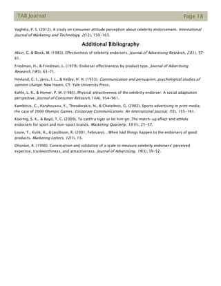 TAB Journal Page 18
Vaghela, P. S. (2012). A study on consumer attitude perception about celebrity endorsement. International
Journal of Marketing and Technology, 2(12), 150-163.
Additional Bibliography
Atkin, C. & Block, M. (1983). Effectiveness of celebrity endorsers. Journal of Advertising Research, 23(1), 57-
61.
Friedman, H., & Friedman, L. (1979). Endorser effectiveness by product type. Journal of Advertising
Research,19(5), 63-71.
Hovland, C. I., Janis, I. L., & Kelley, H. H. (1953). Communication and persuasion; psychological studies of
opinion change. New Haven, CT: Yale University Press.
Kahle, L. R., & Homer, P. M. (1985). Physical attractiveness of the celebrity endorser: A social adaptation
perspective. Journal of Consumer Research,11(4), 954-961.
Kambitsis, C., Harahousou, Y., Theodorakis, N., & Chatzibeis, G. (2002). Sports advertising in print media:
the case of 2000 Olympic Games. Corporate Communications: An International Journal, 7(3), 155-161.
Koernig, S. K., & Boyd, T. C. (2009). To catch a tiger or let him go: The match-up effect and athlete
endorsers for sport and non-sport brands. Marketing Quarterly, 18 (1), 25-37.
Louie, T., Kulik, R., & Jacobson, R. (2001, February). . When bad things happen to the endorsers of good
products. Marketing Letters, 12(1), 13.
Ohanian, R. (1990). Construction and validation of a scale to measure celebrity endorsers' perceived
expertise, trustworthiness, and attractiveness. Journal of Advertising, 19(3), 39-52.
 