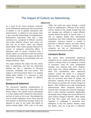 TAB Journal Page 19
The Impact of Culture on Advertising
Adina Linn
As a result of the recent economic recession,
many multinational corporations face the question
of whether or not to globally standardize their
advertisements. In addition to cost savings, there
is also a possible disadvantage of standardization.
Multinational corporations deal with a large
marketing mix, composed of different countries
that contain different cultures. Each culture has
their own set of values, ideals, and religious
beliefs (Walle 1997). Culture greatly influences the
success of company’s advertising efforts. If
advertisers wish to attract customers from a
specific region, it is important to take into account
the individual cultures of that region and alter the
advertising techniques to accommodate each one
(Gregory & Munch, 1997).
This paper analyzes the unique role that culture
plays in advertising, and how the relationship
between the two is imperative to attracting
customers, worldwide, and cross-culture. This
subject is intersting because there is an ongoing
debate about whether it is necessary to alter
advertising messages to appeal to different
cultures.
Background Statement
The controversy regarding standardization of
advertising is not a new one; it dates back to the
Roman Empire. The Catholic Church participated
in a bitter debate which showed the controversies
and lack of clarity on this issue. They debated the
view of modern globalizers versus those who felt
that products or advertising messages need to be
adjusted to cater to the needs and beliefs of
diverse markets (Walle, 1997). Later, in the early
1980s, the world was going through a period
known as “globalization”, diffusion of the world’s
cultures. Based on that, people thought that only
one message was sufficient to target different
markets around the world. In current times, it is
still an ongoing debate that multinational
corporations face when creating their advertising
campaigns. Extensive research is needed to
determine if different cultures and other factors
have an effect on consumer behavior and if
companies can rely on “westernization” to
standardize advertisements (Walle).
Literature Review
The reason many multinational advertising
companies do not usually accommodate different
cultures is because they try to appeal to a variety
of consumers using the same standardized
message, thus reducing their costs. However,
many argue that cultural differences must be
taken into consideration when advertising
products around the world. If a company’s
advertisements show similar values and beliefs
that are consistent with those of society, the
consumers’ reactions will be more positive, and
their desires to purchase will increase (Gregory &
Munch, 1997). Problems occur with standardizing
advertisements. When companies attempt to
translate their message into numerous languages,
there is often improper translation. Additionally,
ads display certain images that can be offensive to
some cultures (Gregory & Munch). When people
feel that their values and norms are being
“attacked” or challenged, it diminishes their
willingness to buy that product. Besides values
and beliefs, roles are a big part in collectivist
Adina Linn is a student at Lander College studying Business.
 