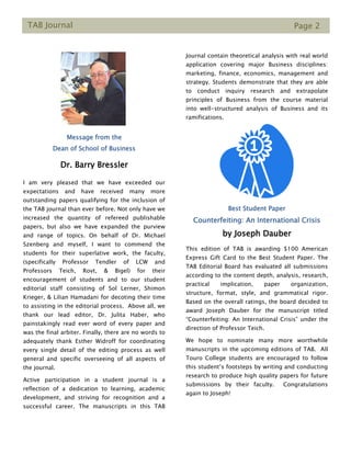TAB Journal Page 2
Message from the
Dean of School of Business
Dr. Barry Bressler
I am very pleased that we have exceeded our
expectations and have received many more
outstanding papers qualifying for the inclusion of
the TAB journal than ever before. Not only have we
increased the quantity of refereed publishable
papers, but also we have expanded the purview
and range of topics. On behalf of Dr. Michael
Szenberg and myself, I want to commend the
students for their superlative work, the faculty,
(specifically Professor Tendler of LCW and
Professors Teich, Rovt, & Bigel) for their
encouragement of students and to our student
editorial staff consisting of Sol Lerner, Shimon
Krieger, & Lilian Hamadani for decoting their time
to assisting in the editorial process. Above all, we
thank our lead editor, Dr. Julita Haber, who
painstakingly read ever word of every paper and
was the final arbiter. Finally, there are no words to
adequately thank Esther Widroff for coordinating
every single detail of the editing process as well
general and specific overseeing of all aspects of
the journal.
Active participation in a student journal is a
reflection of a dedication to learning, academic
development, and striving for recognition and a
successful career. The manuscripts in this TAB
Journal contain theoretical analysis with real world
application covering major Business disciplines:
marketing, finance, economics, management and
strategy. Students demonstrate that they are able
to conduct inquiry research and extrapolate
principles of Business from the course material
into well-structured analysis of Business and its
ramifications.
Best Student Paper
Counterfeiting: An International Crisis
by Joseph Dauber
This edition of TAB is awarding $100 American
Express Gift Card to the Best Student Paper. The
TAB Editorial Board has evaluated all submissions
according to the content depth, analysis, research,
practical implication, paper organization,
structure, format, style, and grammatical rigor.
Based on the overall ratings, the board decided to
award Joseph Dauber for the manuscript titled
“Counterfeiting: An International Crisis” under the
direction of Professor Teich.
We hope to nominate many more worthwhile
manuscripts in the upcoming editions of TAB. All
Touro College students are encouraged to follow
this student’s footsteps by writing and conducting
research to produce high quality papers for future
submissions by their faculty. Congratulations
again to Joseph!
 