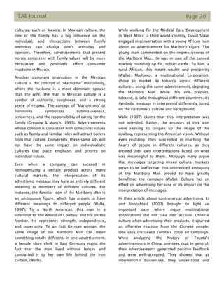 TAB Journal Page 20
cultures, such as Mexico. In Mexican culture, the
role of the family has a big influence on the
individual, and interactions between family
members can change one’s attitudes and
opinions. Therefore, advertisements that present
norms consistent with family values will be more
persuasive and positively affect consumer
reactions in Mexico.
Another dominant orientation in the Mexican
culture is the concept of “Machismo” masculinity,
where the husband is a more dominant spouse
than the wife. The man in Mexican culture is a
symbol of authority, toughness, and a strong
sense of respect. The concept of “Marianismo" or
femininity symbolizes submissiveness,
tenderness, and the responsibility of caring for the
family (Gregory & Munch, 1997). Advertisements
whose content is consistent with collectivist values
such as family and familial roles will attract buyers
from that culture. Conversely, these same ads will
not have the same impact on individualistic
cultures that place emphasis and priority on
individual values.
Even when a company can succeed in
homogenizing a certain product across many
cultural markets, the interpretation of its
advertising message may have an entirely different
meaning to members of different cultures. For
instance, the familiar icon of the Marlboro Man is
an ambiguous figure, which has proven to have
different meanings to different people (Walle,
1997). To a North American, this man is a
reference to ‘the American Cowboy’ and life on the
frontier. He represents strength, independence,
and superiority. To an East German woman, the
same image of the Marlboro Man can mean
something totally different. In one advertisement,
a female store clerk in East Germany noted the
fact that the man lived without fences and
contrasted it to her own life behind the iron
curtain, (Walle).
While working for the Medical Care Development
in West Africa, a third world country, David Sokal
engaged in conversation with a young African man
about an advertisement for Marlboro cigars. The
young man commented on the impressiveness of
the Marlboro Man. He was in awe of the tanned
cowboy rounding up fat, robust cattle. To him, a
rural African, this meant wealth and prosperity
(Walle). Marlboro, a multinational corporation,
chose to market its tobacco across different
cultures, using the same advertisement, depicting
the Marlboro Man. While this one product,
tobacco, is sold throughout different countries, its
symbolic message is interpreted differently based
on the customer’s culture and background.
Walle (1997) claims that this interpretation was
not intended. Rather, the creators of this icon
were seeking to conjure up the image of the
cowboy, representing the American vision. Without
even realizing, they succeeded in reaching the
hearts of people in different cultures, as they
created their own interpretations based on what
was meaningful to them. Although many argue
that messages targeting mixed cultural markets
prove to be ineffective, this unintended ambiguity
of the Marlboro Man proved to have greatly
benefitted the company (Walle). Culture has an
effect on advertising because of its impact on the
interpretation of messages.
In their article about controversial advertising, Li
and Shooshtari (2007) brought to light an
important case where major multinational
corporations did not take into account Chinese
culture when advertising their products. It spurred
an offensive reaction from the Chinese people.
One case discussed Toyota’s 2003 ad campaign.
When analyzing the history of Toyota’s
advertisements in China, one sees that, in general,
their advertisements generated positive feedback
and were well-accepted. They showed that as
international businesses, they understood and
 