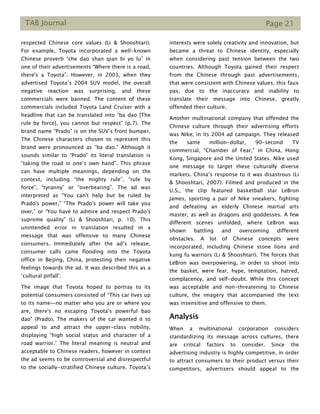 TAB Journal Page 21
respected Chinese core values (Li & Shooshtari).
For example, Toyota incorporated a well-known
Chinese proverb “che dao shan qian bi yo lu” in
one of their advertisements “Where there is a road,
there's a Toyota”. However, in 2003, when they
advertised Toyota’s 2004 SUV model, the overall
negative reaction was surprising, and these
commercials were banned. The content of these
commercials included Toyota Land Cruiser with a
headline that can be translated into “ba dao [The
rule by force], you cannot but respect” (p.7). The
brand name “Prado” is on the SUV’s front bumper.
The Chinese characters chosen to represent this
brand were pronounced as “ba dao.” Although it
sounds similar to “Prado” its literal translation is
“taking the road in one’s own hand”. This phrase
can have multiple meanings, depending on the
context, including “the mighty rule”, “rule by
force”, “tyranny” or “overbearing”. The ad was
interpreted as “You can't help but be ruled by
Prado's power,” “The Prado's power will take you
over,” or “You have to admire and respect Prado's
supreme quality” (Li & Shooshtari, p. 10). This
unintended error in translation resulted in a
message that was offensive to many Chinese
consumers. Immediately after the ad’s release,
consumer calls came flooding into the Toyota
office in Beijing, China, protesting their negative
feelings towards the ad. It was described this as a
‘cultural pitfall’.
The image that Toyota hoped to portray to its
potential consumers consisted of “This car lives up
to its name—no matter who you are or where you
are, there's no escaping Toyota's powerful bao
dao" (Prado). The makers of the car wanted it to
appeal to and attract the upper-class nobility,
displaying “high social status and character of a
road warrior.” The literal meaning is neutral and
acceptable to Chinese readers, however in context
the ad seems to be controversial and disrespectful
to the socially-stratified Chinese culture. Toyota’s
interests were solely creativity and innovation, but
became a threat to Chinese identity, especially
when considering past tension between the two
countries. Although Toyota gained their respect
from the Chinese through past advertisements,
that were consistent with Chinese values, this faux
pas, due to the inaccuracy and inability to
translate their message into Chinese, greatly
offended their culture.
Another multinational company that offended the
Chinese culture through their advertising efforts
was Nike, in its 2004 ad campaign. They released
the same million-dollar, 90-second TV
commercial, “Chamber of Fear,” in China, Hong
Kong, Singapore and the United States. Nike used
one message to target these culturally diverse
markets. China’s response to it was disastrous (Li
& Shooshtari, 2007). Filmed and produced in the
U.S., the clip featured basketball star LeBron
James, sporting a pair of Nike sneakers, fighting
and defeating an elderly Chinese martial arts
master, as well as dragons and goddesses. A few
different scenes unfolded, where LeBron was
shown battling and overcoming different
obstacles. A lot of Chinese concepts were
incorporated, including Chinese stone lions and
kung fu warriors (Li & Shooshtari). The forces that
LeBron was overpowering, in order to shoot into
the basket, were fear, hype, temptation, hatred,
complacency, and self-doubt. While this concept
was acceptable and non-threatening to Chinese
culture, the imagery that accompanied the text
was insensitive and offensive to them.
Analysis
When a multinational corporation considers
standardizing its message across cultures, there
are critical factors to consider. Since the
advertising industry is highly competitive, in order
to attract consumers to their product versus their
competitors, advertisers should appeal to the
 