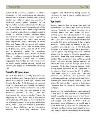 TAB Journal Page 22
culture of the consumer. A major one is whether
the cultures in their marketing mix are collectivist,
individualist, or a mixture of both. These cultures
contain very different values and priorities. A
collectivist culture places emphasis on the
“group,” while an individualistic culture is focused
on the individual person (Gregory & Munch, 1997).
This seemingly small detail makes a big difference
when creating an advertising message intended to
appeal to multiple cultures. Although having
respect for all cultures shows social responsibility
and often generates more sales, there are also
legal implications. When advertising in China,
Nike, and Toyota did not comply with cultural
standards and as a result, their ads were banned
(Li & Shooshtari, 2007). Article XX of the WTO,
GATT’s Provisions, allows for regulations
necessary to protect public morals in China.
Chinese regulatory institutions banned Nike’s
2004 commercial, claiming that it “violates
regulations that mandate that all advertisements
in China should uphold national dignity and
interest, and respect the motherland’s culture” (p.
12).
Specific Organization
In 1969, Don Fisher, a wealthy Californian real
estate developer, was frustrated with his inability
to find a pair of jeans that fit right. Together with
his wife Doris, Don decided to open his own retail
store, to ‘bridge the gap’ between the boomers
and the current ‘silent generation.’ This is how
Gap began. The first store was opened in San
Francisco, California. In 1987, Gap’s first
international store opened in London. This was the
beginning of their fusion into a multinational
corporation. By 1992, Gap was recognized as the
second largest apparel brand in the world (Joslin
et al., 2009). Gap’s annual report in 2009 stated
one of Gap’s challenges as an international
company, is “maintaining favorable brand
recognition and effectively marketing products to
consumers in several diverse market segments”
(Joslin et al., p. 17).
Synthesis
Since its inception, Gap has shown their ability to
accommodate and reach their culturally diverse
markets. Recently, they found themselves in a
situation where they were subject to public
protests against their advertisement. In 2013, Gap
released a holiday advertising campaign titled
“Make Love”. One of their advertisements featured
a popular Sikh actor and jewelry designer, Waris
Ahluwalia. Shortly after the release of this ad,
vandalism appeared on one of the billboards
displayed in a subway station. Racist comments,
such as, “please stop driving taxis” were scribbled
all over, and the picture of Ahluwalia was defaced.
The words “make love” were changed to “make
bombs.” When evidence of this graffiti appeared
online, Journalist Arsalan Iftikhar tweeted, to
inform the world about this through social media
(Kuruvilla, 2013). Gap instantly tweeted back,
asking for the location of this ad so they can fix
the situation. In an interview, Gap (2013) told the
Daily News, “Gap is a brand that celebrates
inclusion and diversity. Our customers and
employees are of many different ethnicities, faiths,
and lifestyles and we support them all”. Gap was
praised for its immediate response to these racist
comments, and for supporting and backing their
campaign.
Shortly after the prejudiced remarks were exposed
to the world via the Internet, Gap immediately
placed Ahluwalia front and center of their home
page. They showed respect for the Sikh culture
and religion and stuck to their beliefs in
advertising. Using Ahluwalia as a model was a
brave move on Gap’s part and the company was
willing to sacrifice potential public attack to show
their diversity and acceptance of different cultures
 