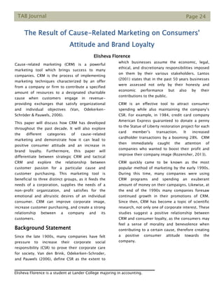 TAB Journal Page 24
The Result of Cause-Related Marketing on Consumers'
Attitude and Brand Loyalty
Elisheva Florence
Cause-related marketing (CRM) is a powerful
marketing tool which brings success to many
companies. CRM is the process of implementing
marketing techniques characterized by an offer
from a company or firm to contribute a specified
amount of resources to a designated charitable
cause when customers engage in revenue-
providing exchanges that satisfy organizational
and individual objectives (Van, Odekerken-
Schröder & Pauwels, 2006).
This paper will discuss how CRM has developed
throughout the past decade. It will also explore
the different categories of cause-related
marketing and demonstrate how it can lead to
positive consumer attitude and an increase in
brand loyalty. Furthermore, this paper will
differentiate between strategic CRM and tactical
CRM and explore the relationship between
customer passion for a particular cause and
customer purchasing. This marketing tool is
beneficial to three distinct groups, as it feeds the
needs of a corporation, supplies the needs of a
non-profit organization, and satisfies for the
emotional and altruistic desires of an individual
consumer. CRM can improve corporate image,
increase customer purchasing, and create a strong
relationship between a company and its
customers.
Background Statement
Since the late 1900s, many companies have felt
pressure to increase their corporate social
responsibility (CSR) to prove their corporate care
for society. Van den Brink, Odekerken-Schroder,
and Pauwels (2006), define CSR as the extent to
which businesses assume the economic, legal,
ethical, and discretionary responsibilities imposed
on them by their various stakeholders. Lantos
(2001) states that in the past 50 years businesses
were assessed not only by their honesty and
economic performance but also by their
contributions to the public.
CRM is an effective tool to attract consumer
spending while also maintaining the company’s
CSR. For example, in 1984, credit card company
American Express guaranteed to donate a penny
to the Statue of Liberty restoration project for each
card member’s transaction. It increased
cardholder transactions by a booming 28%. CRM
then immediately caught the attention of
companies who wanted to boost their profit and
improve their company image (Rozensher, 2013).
CRM quickly came to be known as the most
popular method of marketing by the early 1990s.
During this time, many companies were using
CRM programs and spending an exuberant
amount of money on their campaigns. Likewise, at
the end of the 1990s many companies foresaw
continued growth in their promotions of CRM.
Since then, CRM has become a topic of scientific
research, not only one of corporate interest. These
studies suggest a positive relationship between
CRM and consumer loyalty, as the consumers may
feel a sense of morality and benevolence when
contributing to a certain cause, therefore creating
a positive consumer attitude towards the
company.
Elisheva Florence is a student at Lander College majoring in accounting.
 