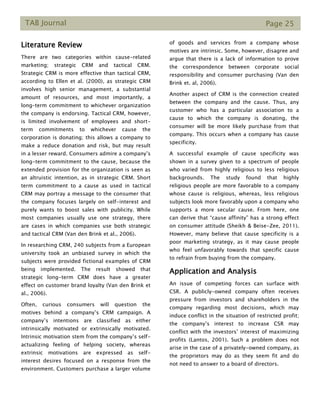 TAB Journal Page 25
Literature Review
There are two categories within cause-related
marketing; strategic CRM and tactical CRM.
Strategic CRM is more effective than tactical CRM,
according to Ellen et al. (2000), as strategic CRM
involves high senior management, a substantial
amount of resources, and most importantly, a
long–term commitment to whichever organization
the company is endorsing. Tactical CRM, however,
is limited involvement of employees and short-
term commitments to whichever cause the
corporation is donating; this allows a company to
make a reduce donation and risk, but may result
in a lesser reward. Consumers admire a company’s
long-term commitment to the cause, because the
extended provision for the organization is seen as
an altruistic intention, as in strategic CRM. Short
term commitment to a cause as used in tactical
CRM may portray a message to the consumer that
the company focuses largely on self-interest and
purely wants to boost sales with publicity. While
most companies usually use one strategy, there
are cases in which companies use both strategic
and tactical CRM (Van den Brink et al., 2006).
In researching CRM, 240 subjects from a European
university took an unbiased survey in which the
subjects were provided fictional examples of CRM
being implemented. The result showed that
strategic long-term CRM does have a greater
effect on customer brand loyalty (Van den Brink et
al., 2006).
Often, curious consumers will question the
motives behind a company’s CRM campaign. A
company’s intentions are classified as either
intrinsically motivated or extrinsically motivated.
Intrinsic motivation stem from the company’s self-
actualizing feeling of helping society, whereas
extrinsic motivations are expressed as self-
interest desires focused on a response from the
environment. Customers purchase a larger volume
of goods and services from a company whose
motives are intrinsic. Some, however, disagree and
argue that there is a lack of information to prove
the correspondence between corporate social
responsibility and consumer purchasing (Van den
Brink et. al, 2006).
Another aspect of CRM is the connection created
between the company and the cause. Thus, any
customer who has a particular association to a
cause to which the company is donating, the
consumer will be more likely purchase from that
company. This occurs when a company has cause
specificity.
A successful example of cause specificity was
shown in a survey given to a spectrum of people
who varied from highly religious to less religious
backgrounds. The study found that highly
religious people are more favorable to a company
whose cause is religious, whereas, less religious
subjects look more favorably upon a company who
supports a more secular cause. From here, one
can derive that “cause affinity” has a strong effect
on consumer attitude (Sheikh & Beise-Zee, 2011).
However, many believe that cause specificity is a
poor marketing strategy, as it may cause people
who feel unfavorably towards that specific cause
to refrain from buying from the company.
Application and Analysis
An issue of competing forces can surface with
CSR. A publicly-owned company often receives
pressure from investors and shareholders in the
company regarding most decisions, which may
induce conflict in the situation of restricted profit;
the company’s interest to increase CSR may
conflict with the investors’ interest of maximizing
profits (Lantos, 2001). Such a problem does not
arise in the case of a privately-owned company, as
the proprietors may do as they seem fit and do
not need to answer to a board of directors.
 