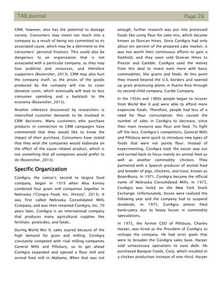 TAB Journal Page 26
CRM, however, also has the potential to damage
society. Consumers may invest too much into a
company as a result of being too committed to its
associated cause, which may be a detriment to the
consumers’ personal finances. This could also be
dangerous to an organization that is not
associated with a particular company, as they may
lose publicity and resources, and therefore
supporters (Rozensher, 2013). CRM may also hurt
the company itself, as the prices of the goods
produced by the company will rise to cover
donative costs, which eventually will lead to less
consumer spending and a backlash to the
economy (Rozensher, 2013).
Another inference discovered by researchers is
intensified customer demands to be involved in
CRM decisions. Many customers who purchase
products in connection to CRM campaigns have
commented that they would like to know the
impact of their purchase. Consumers have stated
that they wish the companies would elaborate on
the effect of the cause-related product, which is
not something that all companies would prefer to
do (Rozensher, 2013).
Specific Organization
ConAgra, the nation’s second to largest food
company, began in 1919 when Alva Kinney
combined four grain mill companies together in
Nebraska (“Congra Food, Inc. History”, 2013). It
was first called Nebraska Consolidated Mills
Company, and was then renamed ConAgra, Inc. 70
years later. ConAgra is an international company
that produces many agricultural supplies like
fertilizer, pesticides, and feeds.
During World War II, sales soared because of the
high demand for grain and milling. ConAgra
constantly competed with rival milling companies
General Mills and Pillsbury, so to get ahead
ConAgra expanded and opened a flour mill and
animal feed mill in Alabama. When that was not
enough, further research was put into processed
foods like using flour for cake mix, which became
known as Duncan Hines. Since ConAgra had only
about ten percent of the prepared cake market, it
was not worth their continuous efforts to gain a
foothold, and they soon sold Duncan Hines to
Proctor and Gamble. ConAgra used the money
from this deal to invest even more with basic
commodities, like grains and feeds. At this point
they moved beyond the U.S. borders and opened
up grain processing plants in Puerto Rico through
its second child company, Caribe Company.
In the 1950s and 1960s people began to recover
from World War II and were able to afford more
expensive foods. Therefore, people had less of a
need for flour consumption; this caused the
number of sales in ConAgra to decrease, since
their main resource was flour and feed. To fight
off the loss, ConAgra’s competitors, General Mills
and Pillsbury were quick to introduce new types of
foods that were not purely flour. Instead of
experimenting, ConAgra took the easier way out
and turned back to focus mainly on animal feed as
well as another commodity: chicken. They
partnered with a Spanish producer of animal feed
and breeder of pigs, chickens, and trout, known as
BioterBiona. In 1971, ConAgra became the official
name of Nebraska Consolidated Mills. In 1973,
ConAgra was listed on the New York Stock
Exchange. Unfortunately, losses were realized the
following year and the company had to suspend
dividends. In 1975, ConAgra almost filed
bankruptcy due to heavy losses in commodity
speculations.
In 1975, the former CEO of Pillsbury, Charles
Harper, was hired as the President of ConAgra to
reshape the company. He had strict goals that
were to broaden the ConAgra sales base. Harper
sold unnecessary operations to ease debt. He
purchased Banquet Foods, Corp. which resulted in
a chicken production increase of one-third. Harper
 