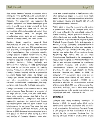 TAB Journal Page 27
also bought Peavey Company to augment wheat
milling. In 1978, ConAgra bought a distributor of
herbicides and pesticides, known as United Agri
Products. The acquisition was supported by
Harper’s hypothesis that if there were higher grain
prices it would cause a larger demand for these
chemicals. Harper also knew not to rely on
commodities, which only prosper at certain times
in the economy. Thus, he bought into
miscellaneous areas such as pet accessories,
Mexican chain restaurants, and fabric chains.
ConAgra began acquiring prepared food
manufacturers in order to meet their financial
goals. Return on equity was 20%, annual earnings
were over 14%, and long term debt was less than
35% of capitalization. Due to financial stability,
ConAgra decided to obtain more businesses. They
bought some seafood processing plants in 1981;
companies acquired included Singleton Seafood,
Sea-Alaska Products, Trident Seafoods, and
O’Donnell-Usen Fisheries. In 1982, ConAgra took
first place in the chicken industry by creating
Country Poultry. Soon afterwards, the creation of
ConAgra Turkey Company and the acquisition of
Longmont Foods took place. No longer was
ConAgra just focused on plain chickens, but they
were also concentrating on more exciting
variations like marinated chicken breast, hot dogs,
and processed chicken for fast food restaurants.
ConAgra then moved to the red meat market. They
acquired Armour Food Company, a processer of
hot dogs, sausage, bacon, ham, and lunch meats.
Along with meats, Armour also had a line of
frozen dinner classics. ConAgra was not hasty in
making this purchase; they waited until Armour
closed some plants and went down in book value
before making the purchase. They made their way
further by buying out Morton, Patio and Chun King
Brands. In 1987, ConAgra became the third largest
beef packer in American after buying E.A Miller
and Monfort of Colorado. However, soon after,
there was a steady decline in beef product sales
when consumers began to become more heath
aware. As a result, ConAgra moved into a healthier
beef product industry and bought 50% of Swift
Independent Packing Company.
At this point in time, if a consumer would go into
a grocery store looking for ConAgra foods, most
of it could be found in the frozen food section. To
further diversify, Harper purchased Beatrice Co,
which distributed dry goods. ConAgra Company
expanded and acquired different projects in Japan,
Thailand, France, Canada, Chile, and Australia. In
America, ConAgra catered to a different market by
buying National Foods, a kosher food business. In
the 1990s, ConAgra introduced Healthy Choice, a
low fat, low sodium line of frozen dinner foods.
Advertising Age named this as the most
flourishing new food brand in the two decades. In
1992, Harper resigned and Phil Fletcher took over.
Fletcher cut operating expenses by establishing
cost-control measures and creating better
communication between the companies many
branches. He spread out globally in China,
Australia, Denmark and Mexico. In 1994, the
company’s 75th anniversary, sales were over 23
billion dollars, with earnings of $437 million. To
celebrate, ConAgra donated $200,000 to a
museum in Nebraska for the creation of a model
of the original Glade Mill (one of the original four
flour mills). ConAgra, once a small flour milling
company, rose up to be a great international food
corporation with over $20 billion in sales.
Synthesis
ConAgra used many marketing techniques to
develop is CRM. As stated earlier, CRM can be
beneficial to both the corporation and the non-
profit organization. According to Cone and Phares,
a CRM program will not be beneficial if it is not
backed by the executives. ConAgra had the
backing of Bruce Rhode in creating their project
 