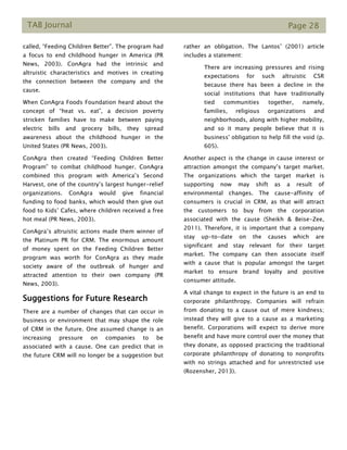 TAB Journal Page 28
called, “Feeding Children Better”. The program had
a focus to end childhood hunger in America (PR
News, 2003). ConAgra had the intrinsic and
altruistic characteristics and motives in creating
the connection between the company and the
cause.
When ConAgra Foods Foundation heard about the
concept of “heat vs. eat”, a decision poverty
stricken families have to make between paying
electric bills and grocery bills, they spread
awareness about the childhood hunger in the
United States (PR News, 2003).
ConAgra then created “Feeding Children Better
Program” to combat childhood hunger. ConAgra
combined this program with America’s Second
Harvest, one of the country’s largest hunger-relief
organizations. ConAgra would give financial
funding to food banks, which would then give out
food to Kids’ Cafes, where children received a free
hot meal (PR News, 2003).
ConAgra’s altruistic actions made them winner of
the Platinum PR for CRM. The enormous amount
of money spent on the Feeding Children Better
program was worth for ConAgra as they made
society aware of the outbreak of hunger and
attracted attention to their own company (PR
News, 2003).
Suggestions for Future Research
There are a number of changes that can occur in
business or environment that may shape the role
of CRM in the future. One assumed change is an
increasing pressure on companies to be
associated with a cause. One can predict that in
the future CRM will no longer be a suggestion but
rather an obligation. The Lantos’ (2001) article
includes a statement:
There are increasing pressures and rising
expectations for such altruistic CSR
because there has been a decline in the
social institutions that have traditionally
tied communities together, namely,
families, religious organizations and
neighborhoods, along with higher mobility,
and so it many people believe that it is
business' obligation to help fill the void (p.
605).
Another aspect is the change in cause interest or
attraction amongst the company’s target market.
The organizations which the target market is
supporting now may shift as a result of
environmental changes. The cause-affinity of
consumers is crucial in CRM, as that will attract
the customers to buy from the corporation
associated with the cause (Sheikh & Beise-Zee,
2011). Therefore, it is important that a company
stay up-to-date on the causes which are
significant and stay relevant for their target
market. The company can then associate itself
with a cause that is popular amongst the target
market to ensure brand loyalty and positive
consumer attitude.
A vital change to expect in the future is an end to
corporate philanthropy. Companies will refrain
from donating to a cause out of mere kindness;
instead they will give to a cause as a marketing
benefit. Corporations will expect to derive more
benefit and have more control over the money that
they donate, as opposed practicing the traditional
corporate philanthropy of donating to nonprofits
with no strings attached and for unrestricted use
(Rozensher, 2013).
 
