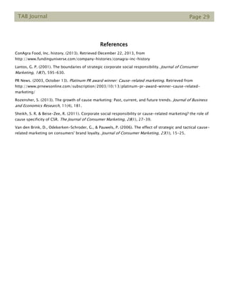 TAB Journal Page 29
References
ConAgra Food, Inc. history. (2013). Retrieved December 22, 2013, from
http://www.fundinguniverse.com/company-histories/conagra-inc-history
Lantos, G. P. (2001). The boundaries of strategic corporate social responsibility. Journal of Consumer
Marketing, 18(7), 595-630.
PR News. (2003, October 13). Platinum PR award winner: Cause-related marketing. Retrieved from
http://www.prnewsonline.com/subscription/2003/10/13/platinum-pr-award-winner-cause-related-
marketing/
Rozensher, S. (2013). The growth of cause marketing: Past, current, and future trends. Journal of Business
and Economics Research, 11(4), 181.
Sheikh, S. R. & Beise-Zee, R. (2011). Corporate social responsibility or cause-related marketing? the role of
cause specificity of CSR. The Journal of Consumer Marketing, 28(1), 27-39.
Van den Brink, D., Odekerken-Schroder, G., & Pauwels, P. (2006). The effect of strategic and tactical cause-
related marketing on consumers' brand loyalty. Journal of Consumer Marketing, 23(1), 15-25.
 