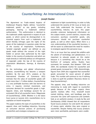 TAB Journal Page 3
Counterfeiting: An International Crisis
Joseph Dauber
The Agreement on Trade-related Aspects of
Intellectual Property Rights defines “counterfeit
trademark goods” as any goods, including
packaging, bearing a trademark without
authorization. This authorization is identical to
the trademark validly registered in respect of such
goods, or which cannot be distinguished in its
essential aspects from such a trademark, and
which thereby infringes upon the rights of the
owner of the trademark in question under the law
of the country of importation. Furthermore,
“pirated copyright goods” are defined as any
goods made without the consent of the right
holder or person duly authorized by the right
holder in the country of production and which are
made directly or indirectly without an infringement
of copyright under the law of the country of
importation (Wiedmann, Hennigs, & Klarmann,
2012).
As the technology and global infrastructure
improve, counterfeiting has become a rampant
problem. By the year 2015, analysts at the
International Chamber of Commerce (ICC)
estimate that the value of counterfeit goods will
reach more than 1.7 trillion dollars. Counterfeiting
is a very profitable business with low barriers to
entry; it requires minimal investment, and
consumer demand for counterfeit goods is high.
Apparel, shoes, and handbags account for an
estimated 29% of all counterfeit items (“Magnitude
of Counterfeiting”, 2009). Whether it is the latest
Gucci purse or Lacoste shirt, counterfeiters try to
capitalize on brand recognition.
This paper explores the topic of counterfeits in the
apparel, shoe, and handbag industries, focusing
on consumer decision process of purchasing
counterfeits and strategies companies can
implement to fight counterfeiting. In order to fully
understand the severity of the issue at hand, one
must fully understand the business of the
counterfeiting industry. As such, this paper
provides extensive background information on
this subject matter, current statistics, reasons why
consumers purchase counterfeit goods, why
consumers should not purchase counterfeit
goods, as well as other topics. When there is a
core understanding of the counterfeit business, it
will be easier to understand the need for retailers
to strategize against this pervasive issue.
This is an issue that has spread like wildfire with
the advent of technology and globalization. It is
important to educate people on this matter
because it is something that should be at the
forefront of company policy. Studies have
estimated, for example, that between 1994 and
2004, the worldwide market for counterfeit and
pirated goods increased by 1,100%. Astonishingly,
figures from 2004 also suggested that counterfeit
goods accounted for seven percent of global
trade. This number will continue to rise if nothing
is done to quell the problem (“Business Action to
Stop Counterfeiting”).
The apparel, shoe, and handbag industries are
interesting to study with regard to counterfeit
goods because of the unique aspects these
specific markets offer. First, knockoff brand
named clothing, shoes, and handbags give the
consumer the same self-expressive and symbolic
look as an authentic product. A study by Nia and
Zaichkowsky (2000) showed that all respondents
found luxury products fun and worth the amount
of money spent, whether they were original or
counterfeit. Despite feeling that luxury products
were_more_worthwhile, participants_were_unable_
Joseph is a student at Lander College for Men and is majoring marketing.
 