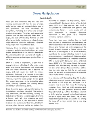 TAB Journal Page 30
Sweet Manipulation
Danielle Reifer
Have you ever wondered why the fast food
industry is doing so well? How the bags of chips,
soda, and ice cream are constantly being sold in
vast quantities? Fast food restaurants are
everywhere, marketing their cheap and available
products to everyone. These fast food restaurants’
products can be very unhealthy; filled with fat,
sugar, and salt. Unfortunately, families can only
afford a one-dollar hamburger or a bag of potato
chips over fresh fruits and vegetables. Therefore,
many people have very unhealthy diets.
However, there is another reason fast food
restaurants and the junk food industry are doing
so well. The secret lies in the products themselves.
Research shows that fat, sugar and salt may be as
addictive as drugs and can cause similar effects in
the brain.
When in a state of depression, a giant tub of
sugary ice cream, a big bag of salty potato chips,
and a large cheese pizza usually help people deal
with their intense emotions. This is because fat,
sugar, and salt cause the body to release
dopamine. Dopamine is a chemical in the brain
that is associated with pleasure and reward. When
released, dopamine causes people to feel good.
This process also occurs in the brain while taking
drugs, smoking cigarettes, and drinking alcohol
(Hockenbury & Hockenbury, 2010).
Since dopamine gives a pleasurable feeling, the
brain believes it is being rewarded. The feeling is
very pleasurable, yet very addicting, causing the
body to crave the same sensation again. Overtime,
a human body will stop releasing as much
dopamine as it used to, and more food is needed
to achieve the same result. “Over time, the brain’s
circuitry might become rewired to produce less
dopamine in response to high-calorie, flavor-
enhanced foods” (Consumers Union of the United
States, 2013, p.1). They also add, “As a result -
and possibly in combination with genetics and
environmental factors - some people will eat
more, attempting to stimulate dopamine
production to feel good” (p.1). Frequent
overeating starts an addiction.
There have been many studies done on food
addiction. One of these studies involves seeing the
differences between the brains of obese girls and
thinner girls. “A team led by investigators at the
Oregon Research Institute in Eugene noticed that
MRI scans of the regions of the brain related to
reward and the senses lighted up more in obese
girls anticipating a chocolate milkshake than when
they were actually drinking it, compared with brain
MRIs of leaner girls” (Consumers Union of United
States, 2013, p.1). This study showed that people
who find food more exciting are likely to overeat.
Eric Stice of the Oregon Research Institute added,
“And the more you eat high-fat or high-sugar
foods, the less your brain regions are activated by
actual intake of these foods” (p.1).
In an interview with Monica Eng (Eng, 2013), when
asked what surprised him the most, Michael Moss,
the author of Salt Sugar Fat, answered, “On a
personal level it was how many food-company
executives I met [who] are health conscious and
do not eat their own products, especially when
they get injured” (p.1). Moss describes a scientist
at Kraft, who had stopped having liquid calories
due to an injury. Moss also added, “He has also
stopped eating salty chips, because he was among
the many of us who cannot stop at one tiny
serving” (p.1).
Danielle is a student at Lander College for Women and is studying business.
 