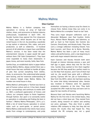 TAB Journal Page 33
Mahna Mahna
Shevi Gartner
Mahna Mahna is a fashion company that
specializes in renting an array of high-end
clothes, shoes, and accessories to fashion industry
professionals. Established in April 1991, the
founder Sumiko Enya opened the first showroom
in Tokyo, Japan, which became one of the top
rental houses in the U.S. by providing a wardrobe
to top stylists in television, film, video, and print
production, as well as celebrities. A hundred
percent of all celebrities in Japan have used Mahna
Mahna’s services. It has been noted that the
entertainment industry in Japan would fall apart
without them (“NY Style Competition”). They have
since expanded to many more showrooms in
Japan, Korea, and most recently, SoHo, New York.
Sumiko Enya, an established stylist in Japan before
starting Mahna Mahna, always wished there was a
rental house that was outfitted to handle all types
of jobs that carried everything from clothes,
shoes, to accessories. She understood what people
were lacking, and her extensive understanding of
the industry helped make Mahna Mahna the
number one rental house in Asia.
Mahna Mahna’s philosophy is “fashion was born as
part of human culture and art. It has been shaped
by our surroundings and continues to evolve with
us. With a profound appreciation of history and
culture, our company hopes to foster happiness
through fashion. Our goal is to constantly evolve
as specialists in cultivating and finding the best in
fashion.” (“Mahna Mahna Philosophy”, 2014, p.1).
While a lot of rental houses specialize in certain
styles such as avant-garde, or period pieces,
Mahna Mahna understands that clients have vaious
needs from vintage to contemporary, and pride
themselves on having a diverse array for clients to
choose from. Stylists know they can come in to
Mahna Mahna for a complete “head-to-toe” look.
They carry major designer collections such as
Alexander McQueen, Jean Paul Gaultier, Emilio
Pucci, Maison Martin Margiela, and Valentino, as
well as hard to find brands like Comme des
Garcons, DressCamp, and Atsuko Kudo. They also
carry a vintage collection including Chanel, Yves
Saint Laurent, and Oscar de la Renta. Recently,
Mahna Mahna has been a part of many music
videos and performances, and is now beginning to
work with major network television series.
Kaori Cipriano and Haruka Hiroishi both went
through an intense interview process a year and
half ago in Japan, where they met for the first
time. Sumiko Enya wanted to hire them together
because she felt they would be a perfect match to
run the New York location, and if one of them had
said no, she would have gone with a different
pairing. Cipriano left her job at Fashionhaus in
New York City (NYC), where she had been working
for some time doing international sales. Haruka
was involved in freelance work for Japanese
production companies at the time. They both
accepted the offer made by Enya and were sent to
Japan for two months of training.
Because Kaori and Haruka were launching Mahna
Mahna for the first time in the United States, they
did not have a client base yet. They started from
scratch, doing research on stylists and sending
out press packages. They also hired a public
relations (PR) company to help, but they did not
receive the results they had hoped for. They
realized the PR company was not a good
Shevi is a student at Lander College for Women and is majoring in marketing.
 