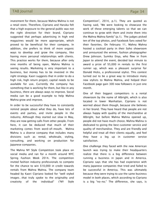 TAB Journal Page 34
investment for them, because Mahna Mahna is not
a retail store. Therefore, Cipriano and Haruka felt
that a high exposure to the general public was not
the right direction for their brand. Cipriano
suggested that perhaps advertising in high end
magazines would be more appropriate, which
proved to be beneficial for their company. In
addition, she prefers to think of more organic
ways to develop and grow the company, like
having more personal relationships with clients.
This practice works for them, because after only
nine months of being open, Mahna Mahna is
seeing results. Marketing is very important to a
business, but money has to be invested in the
right strategy. Kaori suggests that in order to do a
high risk, high return project, capital needs to be
available for use. Currently the company has
something that is working for them, but like in any
business, there are always ways to improve. Social
media can be a good example to help Mahna
Mahna grow and improve.
In order to be successful they have to constantly
remind people about what they do, have lots of
events and parties, and invite people in the
industry. Although they started out slow in May,
they are now getting calls from other people. From
here, it can be deduced that much of their
marketing comes from word-of-mouth. Mahna
Mahna is a diverse company that includes many
divisions such as rental, wholesale, styling,
consulting, and working on production for
Japanese companies.
The Mahna NY Style Competition took place on
social media and ran for a month around NYC
Spring Fashion Week 2014. The competition
invited fashion industry professionals to compete
for the chance to win $10,000 in credit towards
rentals from Mahna Mahna. The company team
headed by Kaori Cipriano looked for “well styled
images…that truly spoke to the originality and
creativity of the individual” (“NY Style
Competition”, 2014, p.1). They are quoted as
having said, “We were looking to showcase the
work of these emerging talents so that we can
continue to grow with them and invite them into
the Mahna Mahna family” (p.1). The judges picked
ten of the top photos, and Facebook fans voted for
their favorites. On February 11, Mahna Mahna
hosted a cocktail party in their Soho showroom
and announced the winner, fashion photographer
Drew Johnson. Sumiko Enya, who flew in from
Japan to attend the event, decided last minute to
award a prize of $5,000 in rentals to the first
runner up, which was a pleasant surprise for
Donald Hicks, a professional stylist. This contest
turned out to be a great way to introduce many
new stylists to Mahna Mahna, and helped their
Facebook page gain 300 new followers in just one
month.
One of their biggest competitors is a rental
showroom by the name of Albright, which is also
located in lower Manhattan. Cipriano is not
worried about them though, because she believes
in her brand. They have heard that people are not
always happy with quality of the merchandise at
Albright, but before Mahna Mahna opened up,
people did not have much choice. Mahna Mahna is
dedicated to giving the best customer service and
quality of merchandise. They and are friendly and
helpful and treat all their clients equally, and feel
they have a leg up in customer service
satisfaction.
One challenge they faced with the new American
launch was trying to make their headquarters
realize that there is a big difference between
running a business in Japan and in America.
Cipriano says that she has had experience with
many Japanese companies that tried and failed to
be successful in America. This was ultimately
because they were trying to use the same business
model in both places, which according to Cipriano
is a big “no-no.” The difference, she says, is
 