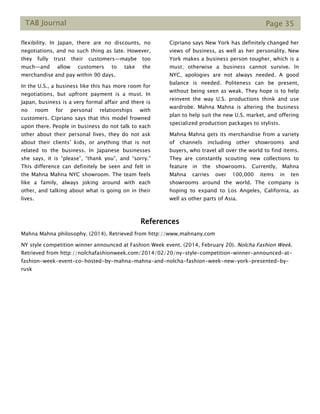 TAB Journal Page 35
flexibility. In Japan, there are no discounts, no
negotiations, and no such thing as late. However,
they fully trust their customers—maybe too
much—and allow customers to take the
merchandise and pay within 90 days.
In the U.S., a business like this has more room for
negotiations, but upfront payment is a must. In
Japan, business is a very formal affair and there is
no room for personal relationships with
customers. Cipriano says that this model frowned
upon there. People in business do not talk to each
other about their personal lives, they do not ask
about their clients’ kids, or anything that is not
related to the business. In Japanese businesses
she says, it is “please”, “thank you”, and “sorry.”
This difference can definitely be seen and felt in
the Mahna Mahna NYC showroom. The team feels
like a family, always joking around with each
other, and talking about what is going on in their
lives.
Cipriano says New York has definitely changed her
views of business, as well as her personality. New
York makes a business person tougher, which is a
must; otherwise a business cannot survive. In
NYC, apologies are not always needed. A good
balance is needed. Politeness can be present,
without being seen as weak. They hope is to help
reinvent the way U.S. productions think and use
wardrobe. Mahna Mahna is altering the business
plan to help suit the new U.S. market, and offering
specialized production packages to stylists.
Mahna Mahna gets its merchandise from a variety
of channels including other showrooms and
buyers, who travel all over the world to find items.
They are constantly scouting new collections to
feature in the showrooms. Currently, Mahna
Mahna carries over 100,000 items in ten
showrooms around the world. The company is
hoping to expand to Los Angeles, California, as
well as other parts of Asia.
References
Mahna Mahna philosophy. (2014). Retrieved from http://www.mahnany.com
NY style competition winner announced at Fashion Week event. (2014, February 20). Nolcha Fashion Week.
Retrieved from http://nolchafashionweek.com/2014/02/20/ny-style-competition-winner-announced-at-
fashion-week-event-co-hosted-by-mahna-mahna-and-nolcha-fashion-week-new-york-presented-by-
rusk
 