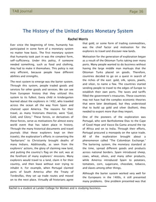 TAB Journal Page 36
The History of the United States Monetary System
Rachel Morris
Ever since the beginning of time, humanity has
participated in some form of a monetary system
no matter how basic. The first monetary system
that humanity took part in was the simplest form,
self-sufficiency. Under this policy, if someone
needed something, such as food and clothing,
they had to make it themselves. This policy is not
very efficient, because people have different
abilities and strengths.
The next system to emerge was the barter system.
Through this system, people traded goods and
services for other goods and services. We can see
from European history that they utilized this
system to its fullest. Every child in kindergarten
learned about the explorers in 1492, who traveled
across the ocean all the way from Spain and
chanced upon America. The reasons for their
travel, as many historians theorize, were “God,
Gold, and Glory.” These forces, or derivatives of
these forces, serve as motivations for almost every
world event that has taken place in history.
Through the many historical documents and travel
journals (that these explorers kept on their
travels), the exploration’s efforts in converting the
“barbarians” to Christianity brought deaths of
many Indians. Additionally, as seen from the
explorers’ actions, the glory of claiming new land,
and putting the country’s flag on the soil, was at
the forefront of many explorers’ missions. Many
explorers would travel to a land, claim it for their
country, and then leave without ever trying to
inhabit it. For example, when Portugal claimed
parts of South America after the Treaty of
Tordesillas, they set up trade routes and moved
on to the next place. Virtually all historians agree
that gold, or some form of trading commodities,
was the chief factor and motivation for the
explorers to travel and discover new lands.
Motivation for the generation of exploration began
as a result of the Ottoman Turks taking over many
ports. Many people wanted to do business without
having the large middle man markups that the
Ottoman Turks placed on goods. Therefore,
countries decided to go on a quest in search of
the riches of the east: gold, silk, spices, jewels,
and silver, to name a few. The countries started
sending people to travel to the edges of Europe to
establish their own ports. The taxes and tariffs
filled the government’s treasuries. These countries
may not have had the complex economic theories
that were later developed, but they understood
that to build up gold and silver (bullion), they
needed to export more than they import.
One of the pioneers of the exploration was
Portugal, who sent Bartholomew Dias to the Cape
of Good Hope and Vasco Da Gama around the tip
of Africa and on to India. Through their efforts,
Portugal procured a monopoly on the spice trade.
All of the exploration brought about a
phenomenon called “The Colombian Exchange.”
The bartering system, the monetary standard at
the time, spread different goods and products
across national borders. Spain introduced sheep,
cows, wheat, olives, and many other products,
while America introduced Spain to potatoes,
tomatoes, corn, sugarcane, chocolate, tobacco,
and slaves among other things.
Although the barter system worked very well for
the Europeans in the 1400s, it still presented
many problems. One problem presented was that
Rachel is a student at Lander College for Women and is studying business.
 