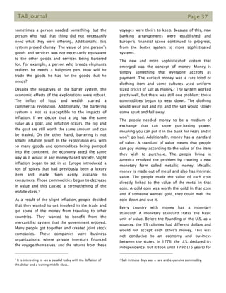TAB Journal Page 37
sometimes a person needed something, but the
person who had that thing did not necessarily
need what they were offering. Additionally, this
system proved clumsy. The value of one person’s
goods and services was not necessarily equivalent
to the other goods and services being bartered
for. For example, a person who breeds elephants
realizes he needs a ballpoint pen. How will he
trade the goods he has for the goods that he
needs?
Despite the negatives of the barter system, the
economic effects of the explorations were robust.
The influx of food and wealth started a
commercial revolution. Additionally, the bartering
system is not as susceptible to the impacts of
inflation. If we decide that a pig has the same
value as a goat, and inflation occurs, the pig and
the goat are still worth the same amount and can
be traded. On the other hand, bartering is not
totally inflation proof. In the exploration era, with
so many goods and commodities being pumped
into the continent, the economy acted the same
way as it would in any money based society. Slight
inflation began to set in as Europe introduced a
ton of spices that had previously been a luxury
item and made them easily available to
consumers. Those commodities began to decrease
in value and this caused a strengthening of the
middle class.1
As a result of the slight inflation, people decided
that they wanted to get involved in the trade and
get some of the money from traveling to other
countries. They wanted to benefit from the
mercantilist system that the government enjoyed.
Many people got together and created joint stock
companies. These companies were business
organizations, where private investors financed
the voyage themselves, and the returns from these
1 It is interesting to see a parallel today with the deflation of
the dollar and a waning middle class.
voyages were theirs to keep. Because of this, new
banking arrangements were established and
Europe’s financial scene continued to progress,
from the barter system to more sophisticated
systems.
The new and more sophisticated system that
emerged was the concept of money. Money is
simply something that everyone accepts as
payment. The earliest money was a rare food or
clothing item and some cultures used uniform
sized bricks of salt as money.2 The system worked
pretty well, but there was still one problem: those
commodities began to wear down. The clothing
would wear out and rip and the salt would slowly
come apart and fall away.
The people needed money to be a medium of
exchange that can store purchasing power,
meaning you can put it in the bank for years and it
won’t go bad. Additionally, money has a standard
of value. A standard of value means that people
can pay money according to the value of the item
they wish to purchase. The people living in
America resolved the problem by creating a new
monetary form called metallic money. Metallic
money is made out of metal and also has intrinsic
value. The people made the value of each coin
directly linked to the value of the metal in that
coin. A gold coin was worth the gold in that coin
and if someone wanted gold, they could melt the
coin down and use it.
Every country with money has a monetary
standard. A monetary standard states the basic
unit of value. Before the founding of the U.S. as a
country, the 13 colonies had different dollars and
would not accept each other's money. This was
not conducive to an economy and business
between the states. In 1776, the U.S. declared its
independence, but it took until 1792 (16 years) for
2 Salt in those days was a rare and expensive commodity.
 