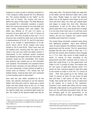 TAB Journal Page 38
Congress to come up with a monetary standard. In
1792, Congress finally passed the First Monetary
Act. The country decided on the “dollar” as the
basic unit of money. The country also had to
define the value of that dollar. This New Monetary
Act provided for a bimetallic standard, a system
where the money was based on not only gold, but
other metals including silver and copper. The
dollar was defined as 24 and 3/4 grains (a
measure) of pure gold and 371 and 1/4 grains of
pure silver. This ratio of gold to silver was 1:15. A
provision was created for gold coins to be minted
in denominations of $2.50, $5, and $10 and silver
coins to be minted in denominations of $1.00,
$0.50, $0.25, $0.10, $0.50. Copper coins were
minted in $0.10 and $0.05. These coins were all
full bodied coins meaning that the value of the
metal in the coin was worth the dollar amount it
represented. In this monetary system, everyone
was allowed to own gold, there was free trade, and
everyone could use this commodity. This money
that America had created was on the bimetallic
coin standard. The bimetallic coin standard meant
that the basic monetary unit was defined in terms
of a coin containing a certain amount of gold at a
certain level of fineness.3 This money was full
bodied money, meaning that each coin contained
its full monetary value in that metal.4
Even with the new dollar accepted by all the
states, the colonies continued to use the Spanish
dollars that they were used to. Spain was a world
trader and they would come to the U.S. to trade
and bring their currency. The U.S. accepted it, and
the Spanish dollar was considered legal tender by
law. The impact of the Spanish dollar was felt for
3 Gold is a very soft metal so it cannot be made into a coin that
is 100% gold. Instead, there is an added mixture of alloys and
other metals in it.
4 Today the penny contains more copper than “one penny’s
worth” of copper.
many years after. The Spanish dollar has eight bits
to the dollar and the American dollar had a little
less silver. People began to covet the Spanish
dollar, but as the Spanish coins began to be used
more and more often, the silver got rubbed down
and began to weigh less than their American
counterparts. It got to the point that when a
person paid with a coin, they would have to weigh
it to see how much silver was in it and how much
it was worth. It was not a very practical monetary
system. [As one can imagine, this system would
probably make long lines in stores].
The United States bimetallic standard came along
with additional problems. There were different
ratios of value between the different metals in the
government and the market. The U.S. government
decided that the ratio of gold to silver was 1:15,
but then the market ratio of gold to silver changed
to a 1:15.5 ratio. One ounce of gold should be
worth 15 ounces of silver according to the
government and when someone had an ounce of
gold they could bring it to the government and
trade it in for 15 ounces of silver. The market rate
for one ounce of gold then became worth 15.5
pieces of silver; everyone began to take their gold
to the market to trade it in for the 15.5 pieces of
silver. Then they would go to the market and
trade 15 ounces of silver for one ounce of gold
and still have a half ounce of silver left over.
Finally, they would take their ounce of gold back
to the market. As a result of this repetition,
Gresham’s Law5 would take effect and the metal,
artificially undervalued by the government, would
drive out the artificially overvalued metal. No one
was bringing gold to the government to be
minted, and gold coins began to disappear6. The
5 Also known as the Copernicus Law and commonly stated as
“bad money drives good money out of circulation.”
6 They were all being melted down for silver.
 