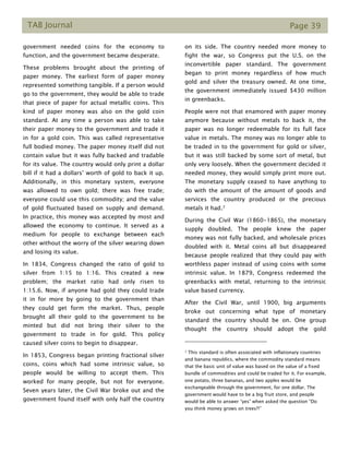 TAB Journal Page 39
government needed coins for the economy to
function, and the government became desperate.
These problems brought about the printing of
paper money. The earliest form of paper money
represented something tangible. If a person would
go to the government, they would be able to trade
that piece of paper for actual metallic coins. This
kind of paper money was also on the gold coin
standard. At any time a person was able to take
their paper money to the government and trade it
in for a gold coin. This was called representative
full bodied money. The paper money itself did not
contain value but it was fully backed and tradable
for its value. The country would only print a dollar
bill if it had a dollars’ worth of gold to back it up.
Additionally, in this monetary system, everyone
was allowed to own gold; there was free trade;
everyone could use this commodity; and the value
of gold fluctuated based on supply and demand.
In practice, this money was accepted by most and
allowed the economy to continue. It served as a
medium for people to exchange between each
other without the worry of the silver wearing down
and losing its value.
In 1834, Congress changed the ratio of gold to
silver from 1:15 to 1:16. This created a new
problem; the market ratio had only risen to
1:15.6. Now, if anyone had gold they could trade
it in for more by going to the government than
they could get form the market. Thus, people
brought all their gold to the government to be
minted but did not bring their silver to the
government to trade in for gold. This policy
caused silver coins to begin to disappear.
In 1853, Congress began printing fractional silver
coins, coins which had some intrinsic value, so
people would be willing to accept them. This
worked for many people, but not for everyone.
Seven years later, the Civil War broke out and the
government found itself with only half the country
on its side. The country needed more money to
fight the war, so Congress put the U.S. on the
inconvertible paper standard. The government
began to print money regardless of how much
gold and silver the treasury owned. At one time,
the government immediately issued $430 million
in greenbacks.
People were not that enamored with paper money
anymore because without metals to back it, the
paper was no longer redeemable for its full face
value in metals. The money was no longer able to
be traded in to the government for gold or silver,
but it was still backed by some sort of metal, but
only very loosely. When the government decided it
needed money, they would simply print more out.
The monetary supply ceased to have anything to
do with the amount of the amount of goods and
services the country produced or the precious
metals it had.7
During the Civil War (1860-1865), the monetary
supply doubled. The people knew the paper
money was not fully backed, and wholesale prices
doubled with it. Metal coins all but disappeared
because people realized that they could pay with
worthless paper instead of using coins with some
intrinsic value. In 1879, Congress redeemed the
greenbacks with metal, returning to the intrinsic
value based currency.
After the Civil War, until 1900, big arguments
broke out concerning what type of monetary
standard the country should be on. One group
thought the country should adopt the gold
7 This standard is often associated with inflationary countries
and banana republics, where the commodity standard means
that the basic unit of value was based on the value of a fixed
bundle of commodities and could be traded for it. For example,
one potato, three bananas, and two apples would be
exchangeable through the government, for one dollar. The
government would have to be a big fruit store, and people
would be able to answer “yes” when asked the question “Do
you think money grows on trees?!”
 