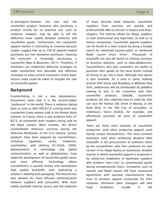 TAB Journal Page 4
to_distinguish_between the real and the
counterfeit product. Someone who purchases a
product strictly for its practical use, such as
medicine, however, may be able to tell the
difference more readily between authentic and
counterfeit goods. Furthermore, the counterfeit
apparel market is interesting to examine because
studies suggest that up to 73% of apparel-related
purchases are non-deceptive purchases, meaning
the consumer is knowingly purchasing a
counterfeit (Bian & Moutinho, 2011). Therefore, if
marketers can implement defensive strategies to
make counterfeits less desirable and offensive
strategies to keep current consumers brand loyal,
serious steps could be taken to mitigate the sale
of counterfeit goods.
Background
Counterfeiting is not a new phenomenon.
Economists claim that it is the second-oldest
“profession” in the world. There is evidence dating
back as early as 800-400 B.C.E. proving there was
counterfeit Greek pottery sold in the Roman black
markets. In France, there is also evidence from 27
B.C.E. of counterfeit wine stoppers being sold on
the black market. More recently, the British
counterfeited American currency during the
American Revolution. In the 21st century, various
products have been plagued by counterfeiters,
including cigarettes, candy, medicines,
automobiles, and clothing (Yi-Chieh, 2009).
Advancements in technology and global
communication, as well as globalization, have
made the development of counterfeit goods easier
and more efficient. Technology allows
counterfeiters to quickly imitate and manufacture
high quality knockoffs, even replicating a
product’s labeling and packaging. The Internet has
also allowed for more efficient communication
between suppliers and consumers. With more
widely available Internet access and the evolution
of more intricate trade networks, counterfeit
suppliers from overseas are quickly and
professionally able to connect to buyers and drop-
shippers. The Internet allows for illegal suppliers
to look professional and legitimate, as well as to
remain anonymous. Counterfeit apparel suppliers
can be found in a mere instant by doing a Google
search for “wholesale Lacoste polos” or “wholesale
Ralph Lauren dress shirts”. Thousands of
knockoffs can also be found on Chinese business
to business websites, such as www.alibaba.com.
Counterfeiters also give customers the ability to
purchase their goods on the local streets instead
of having to go into a store, although that option
is also available. As a case in point, walking
around 34th Street and Broadway in Midtown New
York, pedestrians will be bombarded by peddlers
seeking to lure in the customers with their
counterfeit products. Globally, counterfeit
products are also relatively easy to come by. One
can visit the famous Silk Street in Beijing, or the
Arab Shuk in the Old City of Jerusalem, or
Indonesia’s Harco Glodok, for example, and
effortlessly purchase all sorts of counterfeit
apparel.
There are three main methods of counterfeit
production used when producing apparel, each
having unique characteristics. The most common
technique used when producing designer label
knockoffs is the procurement of authentic items
by the counterfeiter, who then produces his own
version in his illegal factory or warehouse. Another
manner in which counterfeit apparel is produced is
by subversive employees of legitimate suppliers
who produce ‘over-runs’ or unauthorized goods
during nonoperational hours. Companies such as
Lacoste and Ralph Lauren will have contractual
agreements with overseas manufacturers they
trust to produce apparel exclusively for their
company. Dishonest plant managers will take
huge kickbacks, usually in the
 