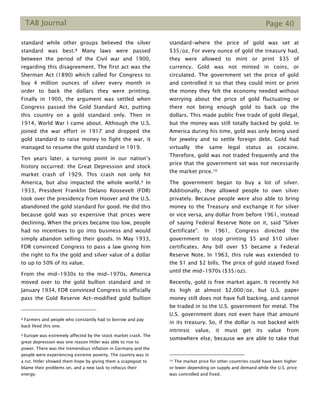 TAB Journal Page 40
standard while other groups believed the silver
standard was best.8 Many laws were passed
between the period of the Civil war and 1900,
regarding this disagreement. The first act was the
Sherman Act (1890) which called for Congress to
buy 4 million ounces of silver every month in
order to back the dollars they were printing.
Finally in 1900, the argument was settled when
Congress passed the Gold Standard Act, putting
this country on a gold standard only. Then in
1914, World War I came about. Although the U.S.
joined the war effort in 1917 and dropped the
gold standard to raise money to fight the war, it
managed to resume the gold standard in 1919.
Ten years later, a turning point in our nation’s
history occurred: the Great Depression and stock
market crash of 1929. This crash not only hit
America, but also impacted the whole world.9 In
1933, President Franklin Delano Roosevelt (FDR)
took over the presidency from Hoover and the U.S.
abandoned the gold standard for good. He did this
because gold was so expensive that prices were
declining. When the prices became too low, people
had no incentives to go into business and would
simply abandon selling their goods. In May 1933,
FDR convinced Congress to pass a law giving him
the right to fix the gold and silver value of a dollar
to up to 50% of its value.
From the mid-1930s to the mid-1970s, America
moved over to the gold bullion standard and in
January 1934, FDR convinced Congress to officially
pass the Gold Reserve Act-modified gold bullion
8 Farmers and people who constantly had to borrow and pay
back liked this one.
9 Europe was extremely affected by the stock market crash. The
great depression was one reason Hitler was able to rise to
power. There was the tremendous inflation in Germany and the
people were experiencing extreme poverty. The country was in
a rut. Hitler showed them hope by giving them a scapegoat to
blame their problems on, and a new task to refocus their
energy.
standard-where the price of gold was set at
$35/oz. For every ounce of gold the treasury had,
they were allowed to mint or print $35 of
currency. Gold was not minted in coins, or
circulated. The government set the price of gold
and controlled it so that they could mint or print
the money they felt the economy needed without
worrying about the price of gold fluctuating or
there not being enough gold to back up the
dollars. This made public free trade of gold illegal,
but the money was still totally backed by gold. In
America during his time, gold was only being used
for jewelry and to settle foreign debt. Gold had
virtually the same legal status as cocaine.
Therefore, gold was not traded frequently and the
price that the government set was not necessarily
the market price.10
The government began to buy a lot of silver.
Additionally, they allowed people to own silver
privately. Because people were also able to bring
money to the Treasury and exchange it for silver
or vice versa, any dollar from before 1961, instead
of saying Federal Reserve Note on it, said "Silver
Certificate". In 1961, Congress directed the
government to stop printing $5 and $10 silver
certificates. Any bill over $5 became a Federal
Reserve Note. In 1963, this rule was extended to
the $1 and $2 bills. The price of gold stayed fixed
until the mid-1970s ($35/oz).
Recently, gold is free market again. It recently hit
its high at almost $2,000/oz, but U.S. paper
money still does not have full backing, and cannot
be traded in to the U.S. government for metal. The
U.S. government does not even have that amount
in its treasury. So, if the dollar is not backed with
intrinsic value, it must get its value from
somewhere else, because we are able to take that
10 The market price for other countries could have been higher
or lower depending on supply and demand while the U.S. price
was controlled and fixed.
 