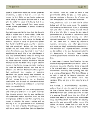 TAB Journal Page 41
piece of paper money and trade it in for groceries,
electronics, a place to live or a new car. The
reason the U.S. dollar has purchasing power and
value today is because we put our faith in it. We
give the dollar its value by believing that it has
value. Our money evolved from paper money
issued by the government, to money created by
individuals.
Our faith goes even farther than that. We also give
value to another kind of paper called a check. This
piece of paper never had any intrinsic value, but
when we write on it and believe the banks will
honor it, we give it value and purchasing power.
Two-hundred and fifty years ago, the 13 colonies
had not completely worked out the banking
system and the check deposit system. When a
check from Boston was deposited in New York, it
would only be worth 90% of its value because it
was hard for the banks to collect the money from
the Boston banks that were so far away. Today, we
no longer have that problem because an effective
financial system has been set up to give effective
means of transferring money, no matter how large
or small the amount. America not only has an
effective and efficient financial banking system,
but additionally the creation of electronic
exchange and plastic money has pervaded the
country. Today a person may never feel or see any
of their money because it can be deposited
directly into their account and from their account
to others. People can use credit cards and a simple
swipe can transfer funds.
We continue to place our trust in the government
and continue to lend value to the dollar no matter
how far away we move from the gold standard. As
the government needs additional funds to back
their projects and to finance their programs, they
resort to printing fiat money—money with no
backing at all. The government issues promissory
notes in the form of bonds. When the government
sells these bonds, people buy them not based on
any intrinsic value but based on faith in the
government’s ability to pay. As time passes,
America continues to borrow a lot of money to
fund many projects and cover many expenses.
Today, the United States is in debt over 16 trillion
dollars and still borrowing more. The question
that arises is who the United States is borrowing
from and where is their money invested. About
32% of the U.S. debt is owned by the federal
government and is required to stay in trust funds
earmarked to pay social security and other
retirement programs. 32% is a significant amount
but the other 68% is owned by individual
investors, companies, and other governments
(e.g., state and local) including foreign countries.
This may come as a surprise that other countries
can be creditors of the U.S., but according to the
U.S. Department of Treasury, these foreign
countries governments own more than 45% of the
debt.
In recent years, it seems that China has risen to
become a major power in both the world’s political
sphere and economic influence. China is featured
in the news and seen as a country that is growing
economically, producing and exporting, and also
as a strong political power. The United States is
not only as one of the biggest consumers of
Chinese goods, but the United States also
maintains China as one of the nation’s largest
creditors.
Bud Conrad, a macroeconomics researcher,
analyzed interest rates in order to uncover how
the flow of capital from one country to another
affect the interest rates and the economic position
of a country. Conrad found that the deficit of
imports over exports that the nation experiences
today, would have been impossible if the country
was on the gold convertible dollar system (the
system the United States used for most of its
history). The reason, he stated, is that if imports
 