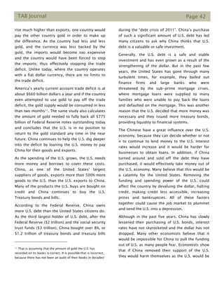 TAB Journal Page 42
rise much higher than exports, one country would
pay the other country gold in order to make up
the difference. As the country had less and less
gold, and the currency was less backed by the
gold, the imports would become too expensive
and the country would have been forced to stop
the imports; thus effectively stopping the trade
deficit. Unlike today, where the country operates
with a fiat dollar currency, there are no limits to
the trade deficit.
America’s yearly current account trade deficit is at
about $660 billion dollars a year and if the country
even attempted to use gold to pay off the trade
deficit, the gold supply would be consumed in less
than two months11. The same study also calculates
the amount of gold needed to fully back all $775
billion of Federal Reserve notes outstanding today
and concludes that the U.S. is in no position to
return to the gold standard any time in the near
future. China continues to help the U.S. dig deeper
into the deficit by loaning the U.S. money to pay
China for their goods and exports.
As the spending of the U.S. grows, the U.S. needs
more money and borrows to cover these costs.
China, as one of the United States’ largest
suppliers of goods, exports more than 500% more
goods to the U.S. than the U.S. exports to China.
Many of the products the U.S. buys are bought on
credit and China continues to buy the U.S.
Treasury bonds and bills.
According to the Federal Reserve, China owns
more U.S. debt than the United States citizens do.
As the third largest holder of U.S. debt, after the
Federal Reserve ($2 trillion) and the social security
trust funds ($3 trillion), China bought over 8%, or
$1.2 trillion of treasury bonds and treasury bills
11 That is assuming that the amount of gold the U.S. has
recorded on its books is correct. It is possible that is incorrect,
because there has not been an audit of their books in decades!
during the “debt crisis of 2011”. China’s purchase
of such a significant amount of U.S. debt has led
many citizens to ask why China thinks that U.S.
debt is a valuable or safe investment.
Generally, the U.S. debt is a safe and stable
investment and has even grown as a result of the
strengthening of the dollar. But in the past few
years, the United States has gone through many
turbulent times, for example, they bailed out
finance firms and large banks who were
threatened by the sub-prime mortgage crises,
where mortgage loans were supplied to many
families who were unable to pay back the loans
and defaulted on the mortgage. This was another
reason that the U.S. decided that more money was
necessary and they issued more treasury bonds,
providing liquidity to financial systems.
The Chinese have a great influence over the U.S.
economy, because they can decide whether or not
n to continue to lend money to the U.S. Interest
rates would increase and it would be harder for
businesses to obtain loans. In addition, if China
turned around and sold off the debt they have
purchased, it would effectively take money out of
the U.S. economy. Many believe that this would be
a calamity for the United States. Removing the
funding and spending power of the U.S. could
affect the country by devaluing the dollar, halting
credit, making credit less accessible, increasing
prices and bankruptcies. All of these factors
together could cause the job market to plummet
and send the U.S. into a depression.
Although in the past five years, China has slowly
lessened their purchasing of U.S. bonds, interest
rates have not skyrocketed and the dollar has not
dropped. Many other economists believe that it
would be impossible for China to pull the funding
out of U.S. as many people fear. Economists show
that if China removed their support of the U.S.
they would harm themselves as the U.S. would be
 