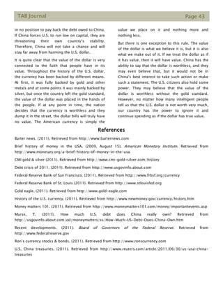 TAB Journal Page 43
in no position to pay back the debt owed to China.
If China forces U.S. to run low on capital, they are
threatening their own country’s stability.
Therefore, China will not take a chance and will
stay far away from harming the U.S. dollar.
It is quite clear that the value of the dollar is very
connected to the faith that people have in its
value. Throughout the history of the U.S. dollar,
the currency has been backed by different means.
At first, it was fully backed by gold and other
metals and at some points it was mainly backed by
silver, but once the country left the gold standard,
the value of the dollar was placed in the hands of
the people. If at any point in time, the nation
decides that the currency is worthless and they
dump it in the street, the dollar bills will truly have
no value. The American currency is simply the
value we place on it and nothing more and
nothing less.
But there is one exception to this rule. The value
of the dollar is what we believe it is, but it is also
what we make out of it. If we treat the dollar as if
it has value, then it will have value. China has the
ability to say that the dollar is worthless, and they
may even believe that, but it would not be in
China’s best interest to take such action or make
such a statement. The U.S. citizens also hold some
power. They may believe that the value of the
dollar is worthless without the gold standard.
However, no matter how many intelligent people
tell us that the U.S. dollar is not worth very much,
our country has the power to ignore it and
continue spending as if the dollar has true value.
References
Barter news. (2011). Retrieved from http://www.barternews.com
Brief history of money in the USA. (2009, August 15). American Monetary Institute. Retrieved from
http://www.monetary.org/a-brief-history-of-money-in-the-usa
CMI gold & silver (2011). Retrieved from http://www.cmi-gold-silver.com/history
Debt crisis of 2011. (2011). Retrieved from http://www.usgovinfo.about.com
Federal Reserve Bank of San Francisco. (2011). Retrieved from http://www.frbsf.org/currency
Federal Reserve Bank of St. Louis (2011). Retrieved from http://www.stlouisfed.org
Gold eagle. (2011). Retrieved from http://www.gold-eagle.com
History of the U.S. currency. (2011). Retrieved from http://www.newmoney.gov/currency/history.htm
Money matters 101. (2011). Retrieved from http://www.moneymatters101.com/money/importantevents.asp
Murse, T. (2011). How much U.S. debt does China really own? Retrieved from
http://usgovinfo.about.com/od/moneymatters/ss/How-Much-US-Debt-Does-China-Own.htm
Recent developments. (2011). Board of Governors of the Federal Reserve. Retrieved from
http://www.federalreserve.gov
Ron’s currency stocks & bonds. (2011). Retrieved from http://www.ronscurrency.com
U.S. China treasuries. (2011). Retrieved from http://www.reuters.com/article/2011/06/30/us-usa-china-
treasuries
 