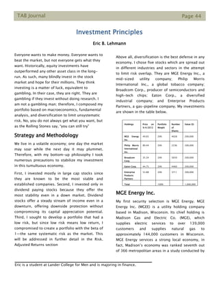 TAB Journal Page 44
Investment Principles
Eric B. Lehmann
Everyone wants to make money. Everyone wants to
beat the market, but not everyone gets what they
want. Historically, equity investments have
outperformed any other asset class in the long-
run. As such, many blindly invest in the stock
market and hope for their millions. They think
investing is a matter of luck, equivalent to
gambling. In their case, they are right. They are
gambling if they invest without doing research. I
am not a gambling man; therefore, I composed my
portfolio based on macroeconomics, fundamental
analysis, and diversification to limit unsystematic
risk. No, you do not always get what you want, but
as the Rolling Stones say, “you can still try”
Strategy and Methodology
We live in a volatile economy; one day the market
may soar while the next day it may plummet.
Therefore, with my bottom-up philosophy I took
numerous precautions to stabilize my investment
in this tumultuous economy.
First, I invested mostly in large cap stocks since
they are known to be the most stable and
established companies. Second, I invested only in
dividend paying stocks because they offer the
most stability even in a down market. Dividend
stocks offer a steady stream of income even in a
downturn, offering downside protection without
compromising its capital appreciation potential.
Third, I sought to develop a portfolio that had a
low risk, but since low risk means low return, I
compromised to create a portfolio with the beta of
1—the same systematic risk as the market. This
will be addressed in further detail in the Risk.
Adjusted Returns section
Above all, diversification is the best defense in any
economy. I chose five stocks which are spread out
in different industries and sectors in the attempt
to limit risk overlap. They are MGE Energy Inc., a
mid-sized utility company; Philip Morris
International Inc., a global tobacco company;
Broadcom Corp., producer of semiconductors and
high-tech chips; Eaton Corp., a diversified
industrial company; and Enterprise Products
Partners, a gas-pipeline company. My investments
are shown in the table below.
MGE Energy Inc.
My first security selection is MGE Energy. MGE
Energy Inc. (MGEE) is a utility holding company
based in Madison, Wisconsin. Its chief holding is
Madison Gas and Electric Co. (MGE), which
supplies electric services to over 139,000
customers and supplies natural gas to
approximately 144,000 customers in Wisconsin.
MGE Energy services a strong local economy, in
fact, Madison’s economy was ranked seventh out
of 366 metropolitan areas in a study conducted by
Holdings Price on
9/4/2012
Portfolio
Weight
Number
of
Shares
Value ($)
MGE Energy
Inc.
49.65 20% 4028 200,000
Philip Morris
International
Inc.
89.44 20% 2236 200,000
Broadcom
Corp.
35.34 20% 5659 200,000
Eaton Corp. 44.75 20% 4469 200,000
Enterprise
Products
Partners
53.88 20% 3711 200,000
Total 100% 1,000,000
Eric is a student at Lander College for Men and is majoring in finance.
 