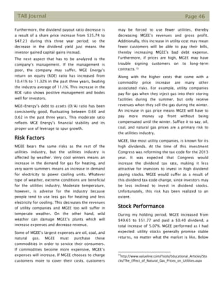 TAB Journal Page 46
Furthermore, the dividend payout ratio decrease is
a result of a share price increase from $35.74 to
$47.23 during this three year period; so the
decrease in the dividend yield just means the
investor gained capital gains instead.
The next aspect that has to be analyzed is the
company’s management. If the management is
poor, the company may suffer. MGE Energy’s
return on equity (ROE) ratio has increased from
10.41% to 11.32% in the past three years, beating
the industry average of 11.1%. This increase in the
ROE ratio shows positive management and bodes
well for investors.
MGE-Energy’s debt to assets (D/A) ratio has been
consistently good, fluctuating between 0.60 and
0.62 in the past three years. This moderate ratio
reflects MGE Energy’s financial stability and its
proper use of leverage to spur growth.
Risk Factors
MGEE bears the same risks as the rest of the
utilities industry, but the utilities industry is
affected by weather. Very cool winters means an
increase in the demand for gas for heating, and
very warm summers means an increase in demand
for electricity to power cooling units. Whatever
type of weather, extreme conditions are beneficial
for the utilities industry. Moderate temperature,
however, is adverse for the industry because
people tend to use less gas for heating and less
electricity for cooling. This decreases the revenues
of utility companies and MGEE too will suffer in
temperate weather. On the other hand, wild
weather can damage MGEE’s plants which will
increase expenses and decrease revenue.
Some of MGEE’s largest expenses are oil, coal, and
natural gas. MGEE must purchase these
commodities in order to service their consumers.
If commodities become more expensive, MGEE’s
expenses will increase. If MGEE chooses to charge
customers more to cover their costs, customers
may be forced to use fewer utilities, thereby
decreasing MGEE’s revenues and gross profit.
Additionally, this increase in utility cost may mean
fewer customers will be able to pay their bills,
thereby increasing MGEE’s bad debt expense.
Furthermore, if prices are high, MGEE may have
trouble signing customers on to long-term
contracts.13
Along with the higher costs that come with a
commodity price increase are many other
associated risks. For example, utility companies
pay for gas when they inject gas into their storing
facilities during the summer, but only receive
revenues when they sell the gas during the winter.
An increase in gas price means MGEE will have to
pay more money up front without being
compensated until the winter. Suffice it to say, oil,
coal, and natural gas prices are a primary risk to
the utilities industry.
MGEE, like most utility companies, is known for its
high dividends. At the time of this investment
Congress was reforming the tax code for the 2013
year. It was expected that Congress would
increase the dividend tax rate, making it less
attractive for investors to invest in high dividend
paying stocks. MGEE would suffer as a result of
this dividend tax code change, since investors may
be less inclined to invest in dividend stocks.
Unfortunately, this risk has been realized to an
extent.
Stock Performance
During my holding period, MGEE increased from
$49.65 to $51.77 and paid a $0.40 dividend, a
total increase of 5.07%. MGEE performed as I had
expected: utility stocks generally promise stable
returns, no matter what the market is like. Below
13
http://www.valueline.com/Tools/Educational_Articles/Sto
cks/The_Effect_of_Natural_Gas_Prices_on_Utilities.aspx
 