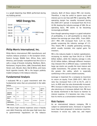 TAB Journal Page 47
is a graph depicting how MGEE performed during
my holding period.
Philip Morris International, Inc.
Philip Morris International (PM) manufactures and
markets tobacco products in the European Union,
Eastern Europe, Middle East, Africa, Asia, Latin
America, and Canada—everywhere but the U.S.A. It
sells a range of brands including: Marlboro, Merit,
Parliament, Virginia Slims, L&M, Chesterfield, Bond
Street, Lark, Muratti, Next, Red & White, and many
local cigarette brands. PM is the largest publicly
traded company in the tobacco industry.
Fundamental Analysis
I evaluated PM as a good investment with the
fundamental ratios that are presented in the table
below.
PM incurs high interest expenses since it heavily
uses debt-financing, and also pays high taxes due
to governmental regulations on the tobacco
industry. Both of these reduce PM’s net income.
Therefore, it may be useful to ignore taxes and
interest just to see how well PM is operating. PM’s
operating margin has steadily increased during
the 2009-2011 period: it increased from 40.1% to
42.9%, beating the industry average of 38%. On an
operating basis, PM seems to be becoming
increasingly profitable
Even though operating margin is a good indication
of profitability, it is still worthwhile to check the
bottom line earnings per share (EPS). From 2009-
2011 PM’s EPS increased from 3.24 to 4.85,
greatly surpassing the industry average of 2.5.
This means PM is steadily generating earnings,
which usually translate into capital gains for
investors.
PM is the industry leader in market capitalization,
increasing its market cap from 94.24 to 139.48
billion dollars, while the industry average is only
65.05 billion dollars. Although different investors
may interpret this in different ways, I contend that
large cap stocks are usually the most mature and
stable investments. The greater the market cap,
the greater the safety, which is especially
comforting in the current volatile economy.
Leverage is important for a company to maximize
its return on equity. From 2009-2011, PM’s D/E
ratio has increased from 2.39 to 64.75, and in
turn, its ROE ratio has also dramatically increased.
PM’s increase in debt may increase return, but it is
also alarming as it increases default risk. PM must
be closely monitored in the future to monitor its
interest expense; if it becomes too risky, it may
lose its merits as a conservative investment.
Risk Factors
As an international tobacco company, PM is
subject to substantial taxes. Increases in cigarette
taxes have been proposed in numerous countries.
Increases in excise tax, sales tax, and import
Philip Morris 2009 2010 2011 Industry
Avg.
Operating
Margin %
40.1 41.2 42.9 38.0
Earnings Per
Share
3.24 3.92 4.85 2.50
Market
Capitalization
94.24 B 108.46 B 139.48 B 65.05 B
Debt to Equity 2.39 3.81 64.75 -
 