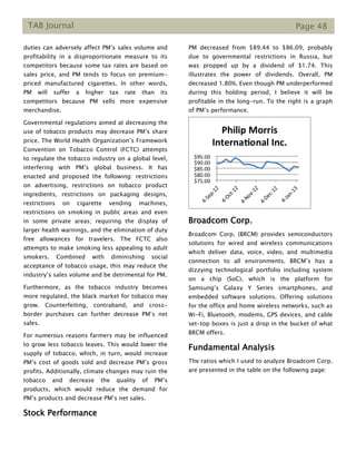 TAB Journal Page 48
duties can adversely affect PM’s sales volume and
profitability in a disproportionate measure to its
competitors because some tax rates are based on
sales price, and PM tends to focus on premium-
priced manufactured cigarettes. In other words,
PM will suffer a higher tax rate than its
competitors because PM sells more expensive
merchandise.
Governmental regulations aimed at decreasing the
use of tobacco products may decrease PM’s share
price. The World Health Organization’s Framework
Convention on Tobacco Control (FCTC) attempts
to regulate the tobacco industry on a global level,
interfering with PM’s global business. It has
enacted and proposed the following: restrictions
on advertising, restrictions on tobacco product
ingredients, restrictions on packaging designs,
restrictions on cigarette vending machines,
restrictions on smoking in public areas and even
in some private areas; requiring the display of
larger health warnings, and the elimination of duty
free allowances for travelers. The FCTC also
attempts to make smoking less appealing to adult
smokers. Combined with diminishing social
acceptance of tobacco usage, this may reduce the
industry’s sales volume and be detrimental for PM.
Furthermore, as the tobacco industry becomes
more regulated, the black market for tobacco may
grow. Counterfeiting, contraband, and cross-
border purchases can further decrease PM’s net
sales.
For numerous reasons farmers may be influenced
to grow less tobacco leaves. This would lower the
supply of tobacco, which, in turn, would increase
PM’s cost of goods sold and decrease PM’s gross
profits. Additionally, climate changes may ruin the
tobacco and decrease the quality of PM’s
products, which would reduce the demand for
PM’s products and decrease PM’s net sales.
Stock Performance
PM decreased from $89.44 to $86.09, probably
due to governmental restrictions in Russia, but
was propped up by a dividend of $1.74. This
illustrates the power of dividends. Overall, PM
decreased 1.80%. Even though PM underperformed
during this holding period, I believe it will be
profitable in the long-run. To the right is a graph
of PM’s performance.
Broadcom Corp.
Broadcom Corp. (BRCM) provides semiconductors
solutions for wired and wireless communications
which deliver data, voice, video, and multimedia
connection to all environments. BRCM’s has a
dizzying technological portfolio including system
on a chip (SoC), which is the platform for
Samsung’s Galaxy Y Series smartphones, and
embedded software solutions. Offering solutions
for the office and home wireless networks, such as
Wi-Fi, Bluetooth, modems, GPS devices, and cable
set-top boxes is just a drop in the bucket of what
BRCM offers.
Fundamental Analysis
The ratios which I used to analyze Broadcom Corp.
are presented in the table on the following page:
 