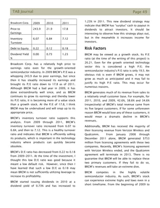 TAB Journal Page 49
Broadcom Corp. 2009 2010 2011
Price to
Earnings
243.9 21.9 17.8
Inventory
Turnover
6.07 6.84 7.12
Debt to Equity 0.22 0.12 0.18
Dividend Yield
%
0.00 0.73 1.23
Broadcom Corp. has a relatively high price to
earnings ratio even for the growth-oriented
semiconductor industry. In 2009 BRCM’s P/E was a
whopping 243.9 due to poor earnings, but since
then it has steadily increased its earnings and
brought its P/E ratio down to 17.8 as of 2011.
Although BRCM had a bad year in 2009, it has
done extraordinarily well since, and as BRCM
continues to grow its earnings and thereby lower
its P/E ratio, it is becoming more of a value stock
than a growth stock. At the P/E of 17.8, I think
BRCM may be undervalued and will snap up to its
appropriate price.
BRCM’s inventory turnover ratio supports this
analysis. From 2009 through 2011, BRCM’s
inventory turnover ratio increased from 6.07 to
6.84, and then to 7.12. This is a healthy turnover
ratio and indicates that BRCM is efficiently selling
its products, which is important in the technology
industry where products can quickly become
obsolete.
BRCM’s D/E ratio has decreased from 0.22 to 0.18
from 2009-2011. At the time of the investment, I
thought this low D/E ratio was good because it
meant a low default risk. However, since then I
have learned that such a low D/E as 0.18 may
mean BRCM is not sufficiently utilizing leverage to
increase its profitability.
BRCM started issuing dividends in 2010 at a
dividend yield of 0.73% and has increased to
1.23% in 2011. This new dividend strategy may
indicate that BRCM has “surplus” cash to payout in
dividends to attract investors. It should be
interesting to observe how this strategy plays out,
but in the meanwhile it increases income for
investors.
Risk Factors
BRCM may be viewed as a growth stock. Its P/E
ratio (at the time of the writing of this project) is
26.21. Even for the growth oriented technology
sector this is considered a high P/E; the
semiconductor industry’s P/E ratio is only 19.5. An
obvious risk is even if BRCM grows, it may not
grow as much as anticipated and it may fail to
justify its high P/E ratio. This may occur for
numerous reasons.
BRCM generates much of its revenue from sales to
a relatively small customer base. For example, for
2011, 2010, and 2009, 42.6%, 38.6% and 34.6%
(respectively) of BRCM’s total revenue came from
its five largest customers. If for some unforeseen
reason BRCM would lose any of these customers, it
would mean a dramatic decline in BRCM’s
revenues.
Additionally, BRCM has received the majority of
their licensing revenue from Verizon Wireless and
Qualcomm. From January 2008 through
December 2011 alone, BRCM generated $753
million from licensing agreements with these two
companies. Recently, BRCM’s licensing agreement
with Verizon Wireless ended, and the Qualcomm
agreement will terminate in 2013. There is no
guarantee that BRCM will be able to replace these
two primary customers. If they fail to do so,
BRCM’s revenues will take an extreme dive.
BRCM competes in the highly volatile
semiconductor industry. As such, BRCM’s stock
can experience extreme highs and lows even in a
short timeframe. From the beginning of 2009 to
 