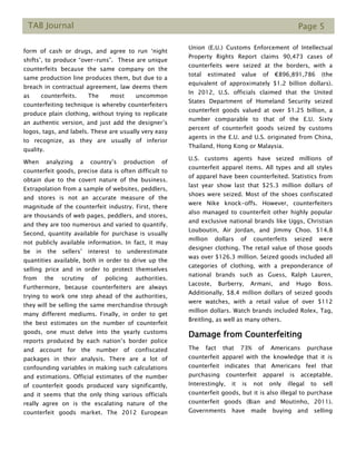 TAB Journal Page 5
form of cash or drugs, and agree to run ‘night
shifts’, to produce “over-runs”. These are unique
counterfeits because the same company on the
same production line produces them, but due to a
breach in contractual agreement, law deems them
as counterfeits. The most uncommon
counterfeiting technique is whereby counterfeiters
produce plain clothing, without trying to replicate
an authentic version, and just add the designer’s
logos, tags, and labels. These are usually very easy
to recognize, as they are usually of inferior
quality.
When analyzing a country’s production of
counterfeit goods, precise data is often difficult to
obtain due to the covert nature of the business.
Extrapolation from a sample of websites, peddlers,
and stores is not an accurate measure of the
magnitude of the counterfeit industry. First, there
are thousands of web pages, peddlers, and stores,
and they are too numerous and varied to quantify.
Second, quantity available for purchase is usually
not publicly available information. In fact, it may
be in the sellers’ interest to underestimate
quantities available, both in order to drive up the
selling price and in order to protect themselves
from the scrutiny of policing authorities.
Furthermore, because counterfeiters are always
trying to work one step ahead of the authorities,
they will be selling the same merchandise through
many different mediums. Finally, in order to get
the best estimates on the number of counterfeit
goods, one must delve into the yearly customs
reports produced by each nation’s border police
and account for the number of confiscated
packages in their analysis. There are a lot of
confounding variables in making such calculations
and estimations. Official estimates of the number
of counterfeit goods produced vary significantly,
and it seems that the only thing various officials
really agree on is the escalating nature of the
counterfeit goods market. The 2012 European
Union (E.U.) Customs Enforcement of Intellectual
Property Rights Report claims 90,473 cases of
counterfeits were seized at the borders, with a
total estimated value of €896,891,786 (the
equivalent of approximately $1.2 billion dollars).
In 2012, U.S. officials claimed that the United
States Department of Homeland Security seized
counterfeit goods valued at over $1.25 billion, a
number comparable to that of the E.U. Sixty
percent of counterfeit goods seized by customs
agents in the E.U. and U.S. originated from China,
Thailand, Hong Kong or Malaysia.
U.S. customs agents have seized millions of
counterfeit apparel items. All types and all styles
of apparel have been counterfeited. Statistics from
last year show last that $25.3 million dollars of
shoes were seized. Most of the shoes confiscated
were Nike knock-offs. However, counterfeiters
also managed to counterfeit other highly popular
and exclusive national brands like Uggs, Christian
Louboutin, Air Jordan, and Jimmy Choo. $14.8
million dollars of counterfeits seized were
designer clothing. The retail value of those goods
was over $126.3 million. Seized goods included all
categories of clothing, with a preponderance of
national brands such as Guess, Ralph Lauren,
Lacoste, Burberry, Armani, and Hugo Boss.
Additionally, $8.4 million dollars of seized goods
were watches, with a retail value of over $112
million dollars. Watch brands included Rolex, Tag,
Breitling, as well as many others.
Damage from Counterfeiting
The fact that 73% of Americans purchase
counterfeit apparel with the knowledge that it is
counterfeit indicates that Americans feel that
purchasing counterfeit apparel is acceptable.
Interestingly, it is not only illegal to sell
counterfeit goods, but it is also illegal to purchase
counterfeit goods (Bian and Moutinho, 2011).
Governments have made buying and selling
 