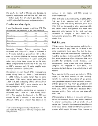 TAB Journal Page 52
the U.S.A., the Gulf of Mexico, and Canada, to
domestic consumers and markets. EPD has over
14 billion cubic feet of natural gas storage and
50,600 miles of offshore and onshore pipelines.
Fundamental Analysis
I used fundamental analysis in picking EPD. The
ratios I used are presented in the table below.14
EPD 2009 2010 2011
Price to Earnings 18.1 36.2 19.5
Gross Margin % 7.6 6.8 6.8
Revenue Mil 25,511 33,739 44,313
Return on Equity % 13.22 3.07 17.43
Debt/Assets 0.93 0.64 0.65
Enterprise Product Partners earnings have
increased from 2009-2011, which is reflected in
its P/E ratio. Its P/E has grown from 18.1 to 19.5;
even so, it is much below the industry average of
28. This low P/E ratio makes it a value stock, and
value stocks have been proven to be the most
stable and profitable investments in the long run.
As EPD’s revenues and P/E ratio steadily grow,
investors can realize capital gains.
One concern is: even though EPD’s revenues have
grown during 2009-2011 from $25,511 million to
$44,313 million, its gross margin has not done
the same. EPD’s gross margin decreased from
7.16% to 6.80%, indicating EPD is suffering from
increased COGS. EPD’s gross margin must be
closely observed for any further decline.
EPD’s ROE should be comforting for investors; it
increased from 13.22% to 17.43% during 2009-
2011. This positive development in the ROE was
caused by EPD’s increase in net income. So,
although EPD’s gross margin has declined, its
14
EPD has been doing consistently well aside from a bad
year in 2010. For the purposes of brevity, I will ignore 2010
in my discussion.
increase in net income and ROE should be
promising enough.
EPD’s D/A ratio is also noteworthy. In 2009, EPD’s
D/A was 0.93; meaning only .07 of EPD’s
financing came from equity. However, since then
EPD’s D/A has decreased to a less alarming 0.65.
This shows EPD’s management has been very
aggressive with leverage in the past, and was
successful in bringing it back down to a
maintainable proportion. EPD remains to be a
solvent firm.
Risk Factors
EPD is a master limited partnership and therefore
does not have to pay taxes. At the time of my
initial investment, there was a fear that the tax-
free status would be eliminated and EPD would be
forced to pay taxes in the event of a “fiscal cliff.”
This would negatively affect EPD’s cash flow; cash
available for dividends would decrease, and
subsequently, share prices may drop. However,
Congress has imposed no such taxes, and
according to Wells Fargo, it is unlikely that it will
happen
As an operator in the natural gas industry, EPD is
subject to the high volatility of that industry,
namely, the extreme fluctuations of gas prices.
High gas prices may mean less consumer demand,
and low gas prices may mean gas producers will
not have enough incentive to explore and develop
more gas, which would also decrease EPD’s
business activity. Either extreme may adversely
affect EPD.
EPD is sensitive to declines in economic activity. A
decline in economic activity may reduce demand
for energy commodities such as crude oil and
natural gas. This reduction in demand would mean
there would be less need for EPD’s transportation
services which would decrease EPD’s revenue. A
 