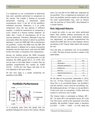 TAB Journal Page 54
It is important to use a benchmark to determine
how one’s portfolio performed in comparison to
the market. The trouble is finding an accurate
benchmark; meaning, a benchmark which
encompasses most, if not all, of the portfolio’s
individual securities. Otherwise, it is an unfair
comparison since the two operate in different
markets; it would be tantamount to comparing a
U.S.A. market to a Korean market. However, no
index that I know of encompasses all of my
security selections. Therefore, although it may not
accurately reflect the market in which my portfolio
operated, I used the SPDR S&P 500 to benchmark
my portfolio. I chose the SPDR over the S&P 500
index because it allowed me to easily incorporate
dividends into the total return, and since the SPDR
mimics the index, it should be a fair replacement.
During my holding period the SPDR increased
from $141.04 to $145.55, and along with a $1.80
dividend, the SPDR gained $6.31, or 4.47%. This
can be seen in the table above. It seems that my
portfolio outperformed the market by 0.06%
(4.53% - 4.47%) but this figure will have to be
risk-adjusted in the next section.
On the next page is a graph comparing my
portfolio to the SPDR.
It is perfectly clear from the graph that my
portfolio followed the trend of the market. Almost
every rise and fall of the SPDR was replicated by
my portfolio. This is explained by systematic risk.
Since my portfolio and the market are affected by
the same undiversifiable risks, such as interest
rate risk and fear of “fiscal cliffs”, they behaved in
a similar fashion.
Risk Adjusted Returns
It would be unfair to say one stock performed
better than another without accounting for the
different risks involved. As noted before, without
risk adjustment, my portfolio outperformed the
market by 0.06%. But, let us now compare returns
according to the Treynor Index which will account
for risk.
First, the beta, or systematic risk, of my portfolio
is 1.004. The beta of each security is shown in the
table below.
Security Beta
MGE Energy Inc. 0.43
Philip Morris International, Inc. 0.90
Broadcom Corp 1.23
Eaton Corp. 1.80
Enterprise Products Partners L.P. 0.66
Average 1.004
On the date of my purchase, September 4, 2012,
the U.S. 10-Year Treasury Notes yielded 1.57%.1
Since this is an annualized figure, my portfolio’s
and the market’s return must be annualized, too.
My holding period was 127 days; so my portfolio’s
4.53% turns into an annualized 13.02%, while the
market’s 4.47% turns into 12.86%.
The Treynor Index is calculated as follows: (RP –
RF) / β, where RP is the portfolio return, RF is the
risk-free return, and β is the systematic risk of the
portfolio. My portfolio Treynor Index is therefore
[(13.02% - 1.57%) / 1.004] = 0.1140, while the
1
Obtained from Marketwatch.com
 