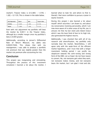 TAB Journal Page 55
market’s Treynor Index is [(12.86% - 1.57%) /
1.00] = 0.1129. This is shown in the table below.
Risk Adjustment Return Beta Treynor Index
Portfolio 13.02% 1.004 0.1140
Market 12.86% 1.000 0.1129
Even with risk adjustment my portfolio still beat
the market by 0.0011 in the Treynor Index,
although by a smaller margin since my portfolio’s
beta is 0.004 greater.
Additionally, according to Jensen’s Differential
Rate of Return Measure, my alpha was
0.002017646. This shows that with my
management, I was able to produce a portfolio
risk premium that was slightly greater than the
market risk premium after accounting for risk.
Conclusion
This project was invigorating and stimulating.
Throughout the process of this investment
simulation I learned a lot about the market. I
learned what to look for and where to find it.
Overall, I feel more confident to pursue a career in
equity research.
During this project I also learned a lot about
myself: which securities I am drawn to, and about
my conservative investing personality, which I am
now more aware of in other areas of my life, too. It
amuses me that my last stock pick (Eaton Corp.)
which I was the least fond of due to its high risk,
also generated the highest returns.
Additionally, I was shocked that with all of my
research and diversification, my portfolio only
narrowly beat the market. Nevertheless, I still
agree only with the weak-form of the efficient
market hypothesis, and I trust that with a longer
investment holding period I can justify my
skepticism towards the semi-strong and strong
form of the EMH. Let us hope I do not have reason
to convert. No, not everyone gets what they want,
not everyone makes money, and not everyone
beats the market, but I am glad I tried and did.
 