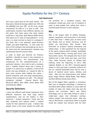 TAB Journal Page 56
Equity Portfolio for the 21st Century
Rafi Mahilnitski
2013 was a great year for the stock market. The
Dow Jones Industrial Average added over 20% and
the NASDAQ rose over 30%. At this time, should
investments be held or is it time to sell? Two
authoritative investors have different opinions on
this point. Carl Icahn warns that stock market
could face a “big drop” while Warren Buffet thinks
that stocks are in “zone of reasonableness”. In my
view, it is never too late to invest in a company if
you think that it has potential, good business
model, and good leadership. In such cases the
price of the company may eventually go up, but in
the short-term the macroeconomic situation may
significantly slow this process down.
In order to build and diversify my fictitious
portfolio, I decided to invest in five companies in
different industries. The diversification may
compensate for the underperformance of a
particular industry. I also tried to pick a company
with a “healthy” balance sheet and a history of
growth in its stock price. In addition, I tried to find
stocks that pay dividends so I would be able to
have some income while holding the stocks. I
picked companies with very large capitalizations,
because these companies are safer. The selected
companies included: General Electric (GE),
Microsoft (MSFT), Nike (NKE), Home Depot (HD)
and Starbucks (SBUX).
Security Selections
I chose five different well-known companies from
different industries that have large market
capitalizations, and are the leaders in their
industries. I picked companies I know and like
after analyzing their balance sheets. I looked
mostly for their potential to grow. I believe that
people invest in the stock market for profit and
not primarily for a dividend income. Still,
companies should pay some sort of dividend in
order to keep people from selling their stock. I
invested equal amounts in each company.
Nike
Nike is the largest seller of athletic footwear,
apparel, equipment, and accessories in the world,
It sells more than 1 million pairs of shoes every
day. Brands such as Hurley, Converse, and Air
Jordan are well-known Nike brands. Nike
diversifies its products beyond developing and
selling shoes. It sells equipment for the majority
of the sports industry which includes; basketball,
soccer, football, fitness, running, golf, tennis, and
many others sports. The company also has its own
clothing line; it sells socks and coats, and much
more, while focusing mostly on athletic-style
clothing. Since the beginning of 2012, Nike
replaced Reebok as the NFL's licensed-apparel
maker in a five-year deal. It provides uniforms for
the U.S. national basketball team and for over a
dozen of national soccer teams, athletes, and
clubs. Nike has the endorsements with LeBron
James, Roger Federer, Rafael Nadal, Tiger Woods,
and Rory Mcllroy among many others.
One of the biggest Nike’s agendas is innovation.
Nike tries to integrate technology. It released its
Fuel Band which allows athletes to count both the
number of steps one makes every day and the
calories one consumes. Nike’s new Flyknit
technology uses an ultra-light thread to create a
single-layer upper that eliminates overlays,
reduces weight, and minimizes waste. Nike also
sells an iPod Sensor, a little device which is located
inside the sneaker and interacts with the iPod.
Rahy is a student at Langer College for Men and is majoring in accounting.
 