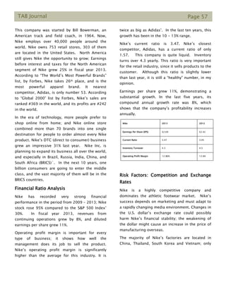 TAB Journal Page 57
This company was started by Bill Bowerman, an
American track and field coach, in 1964. Now,
Nike employs over 40,000 people around the
world. Nike owns 753 retail stores, 303 of them
are located in the United States. North America
still gives Nike the opportunity to grow; Earnings
before interest and taxes for the North American
segment of Nike grew 25% in fiscal year 2013.
According to “The World’s Most Powerful Brands”
list, by Forbes, Nike takes 26th place, and is the
most powerful apparel brand. It nearest
competitor, Adidas, is only number 53. According
to “Global 2000” list by Forbes, Nike’s sales are
ranked #369 in the world, and its profits are #242
in the world.
In the era of technology, more people prefer to
shop online from home; and Nike online store
combined more than 70 brands into one single
destination for people to order almost every Nike
product. Nike’s DTC (direct to consumer) business
grew an impressive 31% last year. Nike Inc. is
planning to expand its business all over the world,
and especially in Brazil, Russia, India, China, and
South Africa (BRICS)`. In the next 10 years, one
billion consumers are going to enter the middle
class, and the vast majority of them will be in the
BRICS countries.
Financial Ratio Analysis
Nike has recorded very strong financial
performance in the period from 2009 – 2013; Nike
stock rose 95% compared to the S&P 500 Index’
30%. In fiscal year 2013, revenues from
continuing operations grew by 8%, and diluted
earnings per share grew 11%.
Operating profit margin is important for every
type of business; it shows how well the
management does its job to sell the product.
Nike’s operating profit margin is significantly
higher than the average for this industry. It is
twice as big as Adidas’. In the last ten years, this
growth has been in the 10 - 13% range.
Nike’s current ratio is 3.47. Nike’s closest
competitor, Adidas, has a current ratio of only
1.57. This company is quite liquid. Inventory
turns over 4.3 yearly. This ratio is very important
for the retail industry, since it sells products to the
customer. Although this ratio is slightly lower
than last year, it is still a “healthy” number, in my
opinion.
Earnings per share grew 11%, demonstrating a
substantial growth. In the last five years, its
compound annual growth rate was 8%, which
shows that the company’s profitability increases
annually.
Risk Factors: Competition and Exchange
Rates
Nike is a highly competitive company and
dominates the athletic footwear market. Nike’s
success depends on marketing and must adapt to
a rapidly changing media environment. Changes in
the U.S. dollar’s exchange rate could possibly
harm Nike’s financial stability; the weakening of
the dollar might cause an increase in the price of
manufacturing overseas.
The majority of Nike’s factories are located in
China, Thailand, South Korea and Vietnam; only
Nike 2013 2012
Earnings Per Share (EPS) $2.69 $2.42
Current Ratio 3.47 3.05
Inventory Turnover 4.3 4.5
Operating Profit Margin 12.86% 12.6%
 