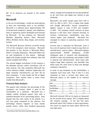 TAB Journal Page 58
8%1 of its factories are located in the United
States.
Microsoft
In the era of technology, I could not avoid placing
at least one technology stock in my portfolio.
Microsoft is a software giant. Approximately 75%
of all personal computers, laptops, and cellphones
have an operating system developed and licensed
by Microsoft. Its key products are: Microsoft
Windows Operating System, Xbox, Microsoft
Office, Windows Server, Bing, Skype, and recently,
Surface.
The Microsoft Business Division currently brings
31% of the company’s total revenues. Microsoft
key product in this division is Microsoft Office,
which is virtually ubiquitous. Microsoft Office has
no real competition in this sphere. Although
Apple and Google provide free software, they still
cannot compete with Office.
The second biggest contributor to the revenue is
the Windows division, which contributes 25% of
total revenue. The only competitor Microsoft has
in this industry is Apple. However, Apple does not
allow computer manufacturers use their OS on
their computers. It only installs the OS on Apple
computers. Their market share is seven times
smaller than Microsoft’s.
Financial Ratio Analysis
The payout ratio indicates the percentage of the
company’s net income, which is paid to the
shareholders as a dividend. Microsoft has a
slightly volatile dividend payout ratio with a
standard deviation of 6.5 percentage points. Even
though that this ratio seems to be volatile, it is
still very good compared to the industry. The
technology industry happens to have mostly
growth stocks, rather than dividend generating
1
According to Nike Manufacturing Map Nikeinc.com
stocks. Google and Facebook do not pay dividends
at all, and Cisco and Apple just started to pay
dividends.
Microsoft’s net profit margin grew from 23% in
2012 to 28% in 2013. This is higher than Apple
and Google (Microsoft’s closest competitors).
Apple's margin is only 21.67% and Google's
21.40%. The company should continue to grow
because it will have more retained earnings to
reinvest. Furthermore, stockholders may also
receive higher cash dividends. Microsoft has
managed to reduce its operating expenses from
last year.
Current ratio is important for Microsoft, since it
has a lot of expenses that it needs to pay them on
monthly basis, such as salary. Microsoft employs
approximately 99,000 employees. 37,000
employees work in research and development,
26,000 in sales and marketing, and another 9,000
in general and administration. Since these jobs
require huge labor expenses, any shortfalls may
likely cause the stock price to drop and damage
company’s reputation.
In order to pay dividends to the stockholders, a
company must have cash. That is why it is very
important to have a current ratio above one.
Microsoft places in the middle of its industry
average.
Microsoft returned 30% on its equity as measured
by net income versus equity. This is slightly above
the industry average. In the last five years
Microsoft spent $36.3 billion in share repurchases.
The return on equity has been above 20% for the
last eight years.
MSFT 2013 2012
Payout Ratio 34.5% 38.1%
Net Profit Margin 28.08% 23.03%
Current Ratio 2.71 2.60
ROE 30.09 27.51
 